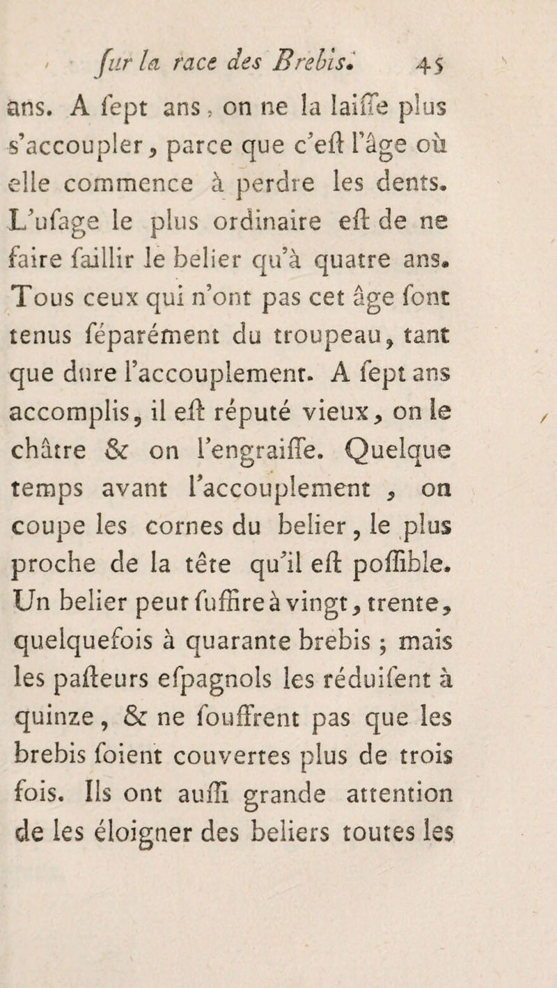 ans. A fept ans, on ne la laine plus s’accoupler 5 parce que c’eft l’âge où elle commence à perdre les dents. L’ufage le plus ordinaire eft de ne faire faillir le belier qu’à quatre ans. Tous ceux qui n’ont pas cet âge font tenus féparément du troupeau, tant que dure l’accouplement. A fept ans accomplis, il eft réputé vieux, on le châtre & on lengraifîe. Quelque temps avant l'accouplement , on coupe les cornes du belier, le plus proche de la tête qu’il eft poffibie. Un belier peur fuffire à vingt, trente, quelquefois à quarante brebis ; mais les pafteurs efpagnols les réduifent à quinze, & ne fouffrent pas que les brebis foient couvertes plus de trois fois. Ils ont auffi grande attention de les éloigner des beiiers toutes les
