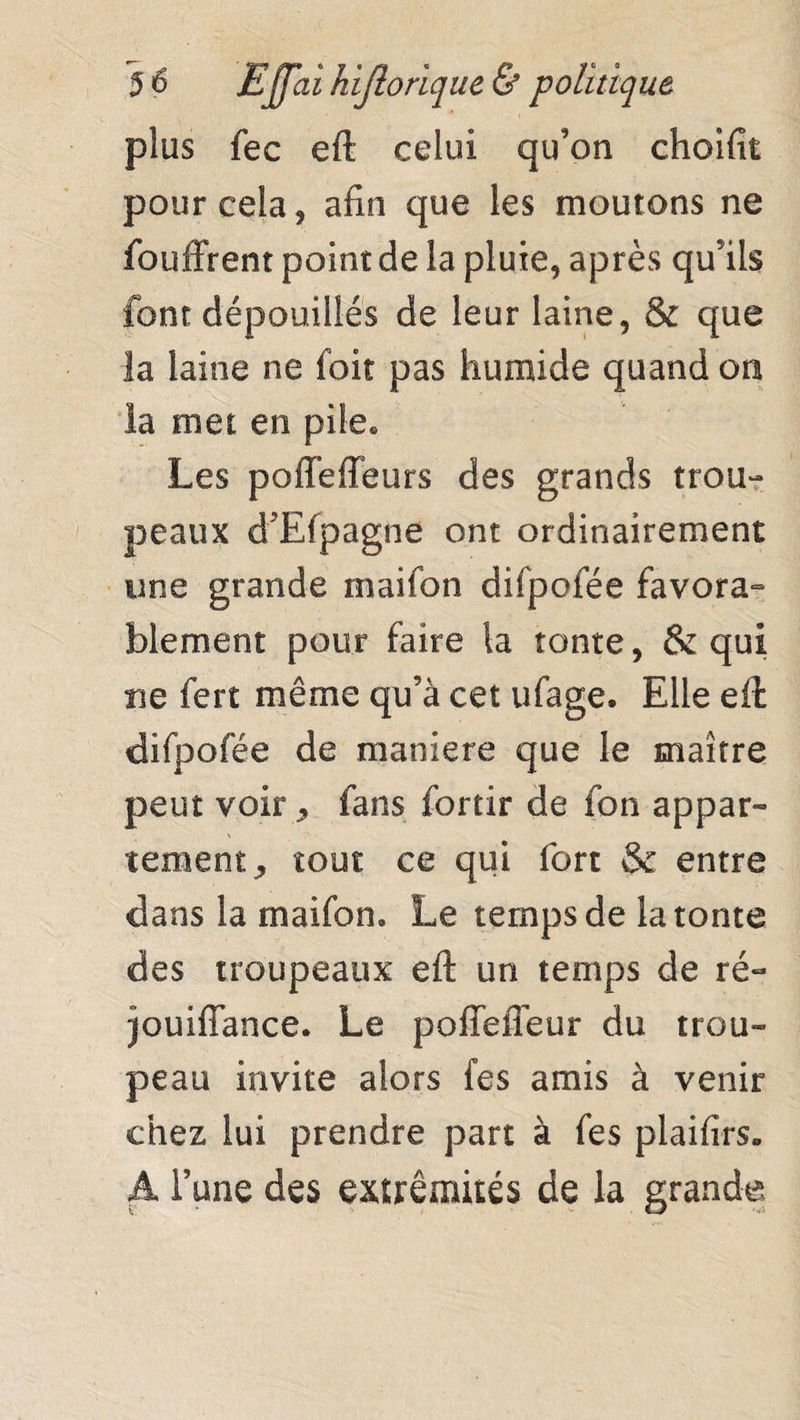 plus fec eft celui qu’on choifit pour cela 9 afin que les moutons ne fouffrent point de la pluie, après qu’ils font dépouillés de leur laine, & que la laine ne foit pas humide quand on la met en pile. Les poffeffeurs des grands trou¬ peaux d’Efpagiie ont ordinairement une grande maifon difpofée favora- blement pour faire la tonte, & qui ne fert même qu’à cet ufage. Elle eft difpofée de maniéré que le maître peut voir * fans fortir de fon appar¬ tement, tout ce qui fort & entre dans la maifon. Le temps de la tonte des troupeaux eft un temps de ré- jouiffance. Le poffeffeur du trou¬ peau invite alors fes amis à venir chez lui prendre part à fes plaifirs» A l’une des extrémités de la grande