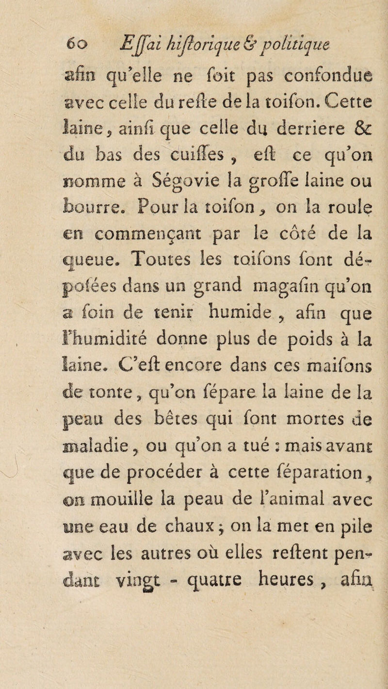 afin quelle ne (oit pas confondue avec celle du refie de la toifon. Cette laine 5 ainfi que celle du derrière & du bas des cuiffes ? eft ce qu'on nomme à Ségovie la greffe laine ou bourrée Pour la roifon * on la roule en commençant par le côté de la queue* Toutes les rouons font dé¬ potées dans un grand magafin qu’on a foin de tenir humide 5 afin que Fhumidité donne plus de poids à la laine* C’eft encore dans ces maifons de tonte, qu’on fépare la laine de la peau des bêtes qui font mortes de maladie, ou qu’on a tué : mais avant que de procéder à cette féparation , on mouille la peau de l’animal avec une eau de chauxj on la met en pile sivec les autres où elles reftent pen¬ dant vingt - quatre heures, afin