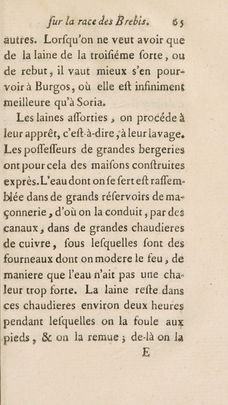 autres. Lorfqu’on ne veut avoir que de la laine de la troifiéme forte , ou de rebut j il vaut mieux s'en pour¬ voir à Burgos, où elle eft infiniment meilleure qu’aSoria* Les laines afforties , on procède à leur apprêt, c’eft-à-dire, à leur lavage® Les pofleffeurs de grandes bergeries ont pour cela des maifons conftruites exprès.L’eau dont on fe fert eft rafle m- blée dans de grands réfervoirs de ma¬ çonnerie , d'où on la conduit * par des canaux, dans de grandes chaudières de cuivre, fous lefquelles font des fourneaux dont on modéré le feu, de maniéré que l’eau n’ait pas une cha¬ leur trop forte. La laine refte dans ces chaudières environ deux heures pendant lefquelles on la foule aux pieds ? & ou la remue $ de-là on la E