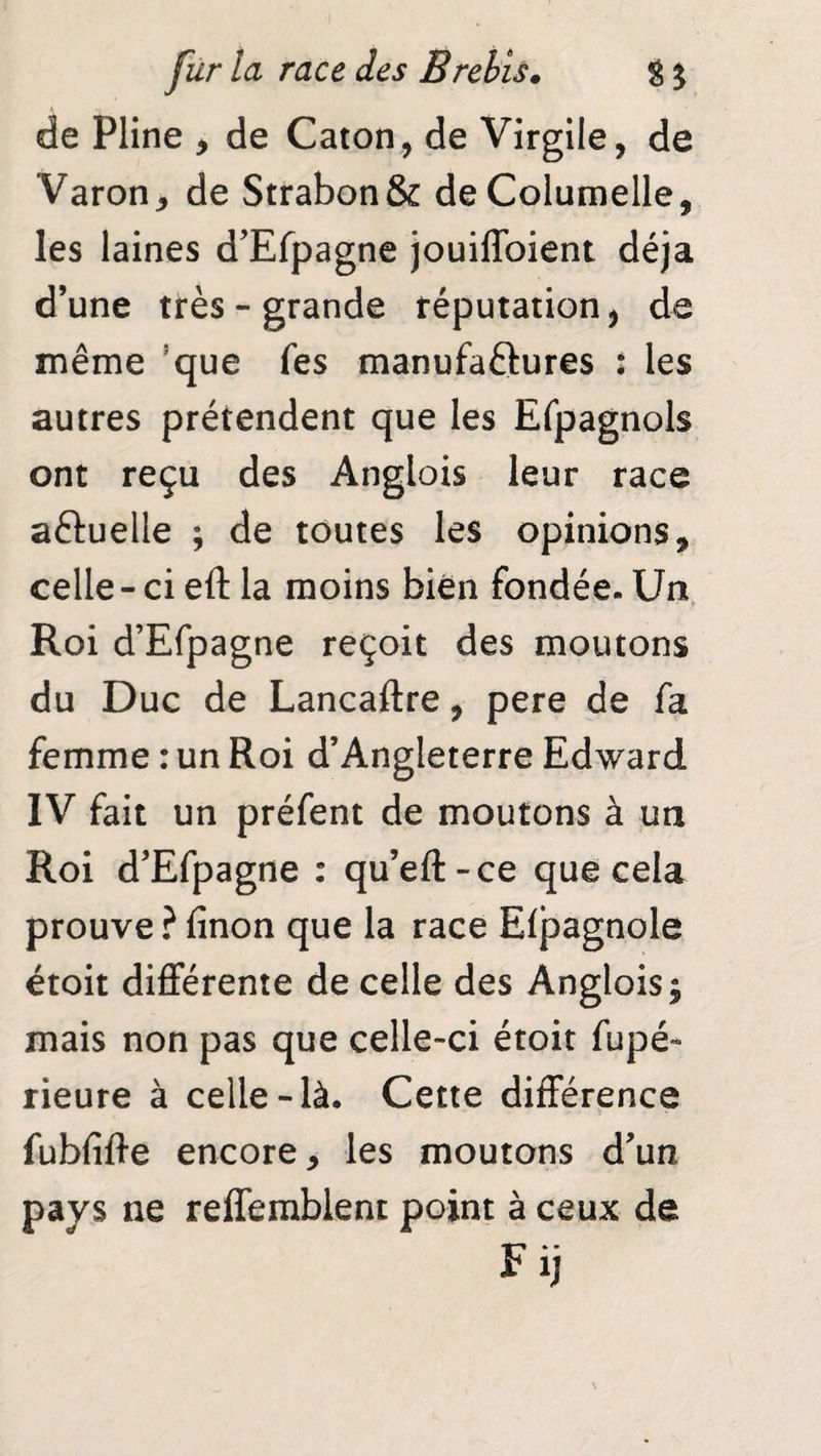 de Pline , de Caton, de Virgile, de Varon, de Strabon& deColumelle, les laines d’Efpagne jouiffoient déjà d’une très-grande réputation, de même ’que fes manufactures : les autres prétendent que les Efpagnols ont reçu des Anglais leur race aftuelle ; de toutes les opinions, celle - ci eft la moins bien fondée. Un Roi d’Efpagne reçoit des moutons du Duc de Lancaftre, pere de fa femme : un Roi d’Angleterre Edward IV fait un préfent de moutons à un Roi d’Efpagne : qu’eft-ce que cela prouve ? finon que la race Efpagnole étoit différente de celle des Anglois; mais non pas que celle-ci étoit fupé- rieure à celle-là. Cette différence fubliffe encore, les moutons d’un pays ne reffemblent point à ceux de Fij