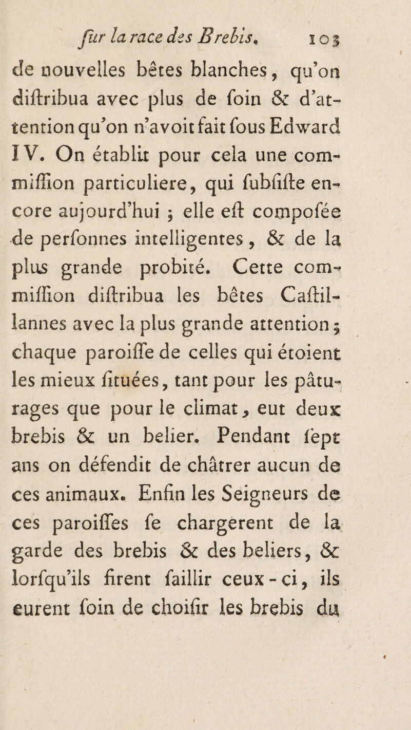 de nouvelles bêtes blanches, qu’on diftribua avec plus de foin & d’at¬ tention qu’on n’avoit fait fous Edward IV. On établit pour cela une corn- miffîon particulière, qui fubiifte en¬ core aujourd’hui , elle eft compofée de perfonnes intelligentes, & de la plus grande probité. Cette com- miffion diftribua les bêtes Caftil- iannes avec la plus grande attention; chaque paroiffe de celles qui étoient les mieux fituées, tant pour les pâtu¬ rages que pour le climat, eut deux brebis & un bdier. Pendant fëpt ans on défendit de châtrer aucun de ces animaux. Enfin les Seigneurs de ces paroifîes fe chargèrent de la garde des brebis & des beliers, & lorfqu’ils firent faillir ceux - ci, ils eurent foin de choifir les brebis du ♦