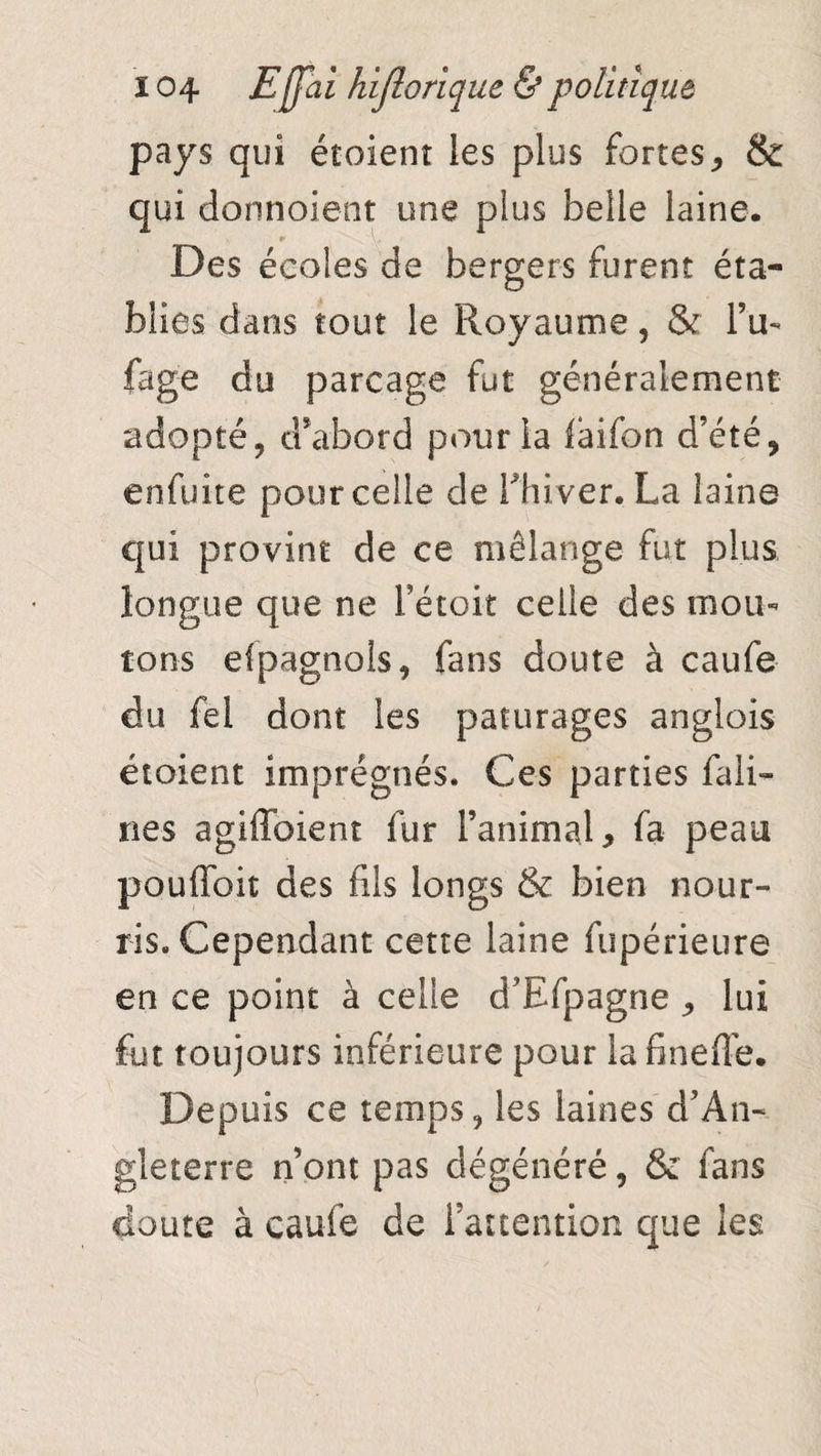 pays qui étoient les plus fortes, & qui donnoient une plus belle laine. > r y, t Des écoles de bergers furent éta¬ blies dans tout le Royaume, & i’u- fage du parcage fut généralement adopté, d'abord pour la faifon d’été, enfuite pour celle de Thiver. La laine qui provint de ce mélange fut plus longue que ne Fétoit celle des mou¬ tons efpagnols, fans doute à caufe du fel dont les pâturages anglois étoient imprégnés. Ces parties Câli¬ nes agiffoient fur l’animal, fa peau pouffoit des fils longs & bien nour¬ ris. Cependant cette laine fupérieure en ce point à celle d’Efpagne , lui fut toujours inférieure pour la fineflé. Depuis ce temps, les laines d’An¬ gleterre nont pas dégénéré, & fans doute à caufe de l’attention que les