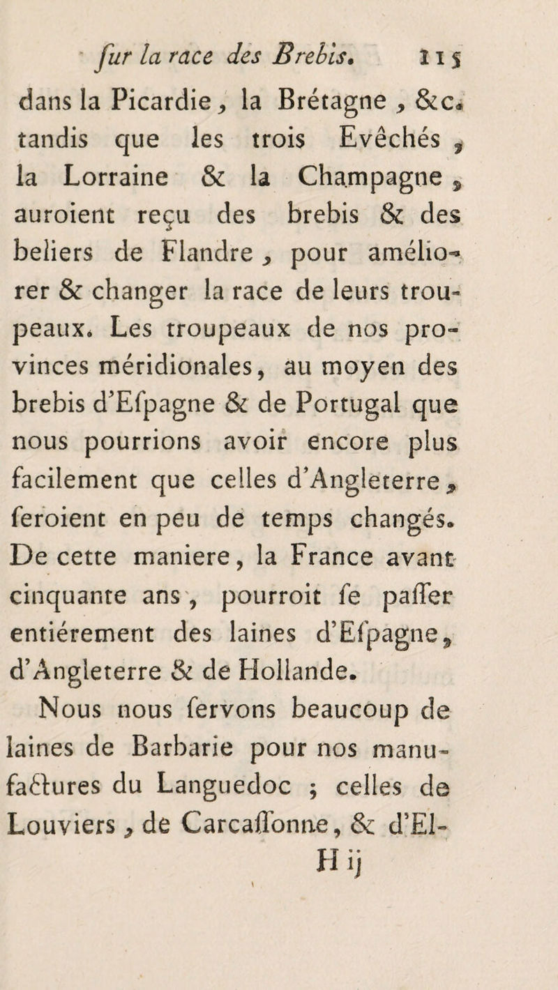 dans la Picardie, la Bréîagne * &c* tandis que les trois Evêchés , la Lorraine & la Champagne 9 auroient reçu des brebis & des beliers de Flandre* pour amélio¬ rer & changer la race de leurs trou¬ peaux* Les troupeaux de nos pro¬ vinces méridionales, au moyen des brebis d’Efpagne & de Portugal que nous pourrions avoir encore plus facilement que celles d’Angleterre* feraient en peu de temps changés* De cette maniéré, la France avant cinquante ans , pourroit fe paffer entièrement des laines d’Efpagne* d’Angleterre & de Hollande. Nous nous fervons beaucoup de laines de Barbarie pour nos manu¬ factures du Languedoc ; celles de Louviers * de Carcaflbnne, & d’El- H ij