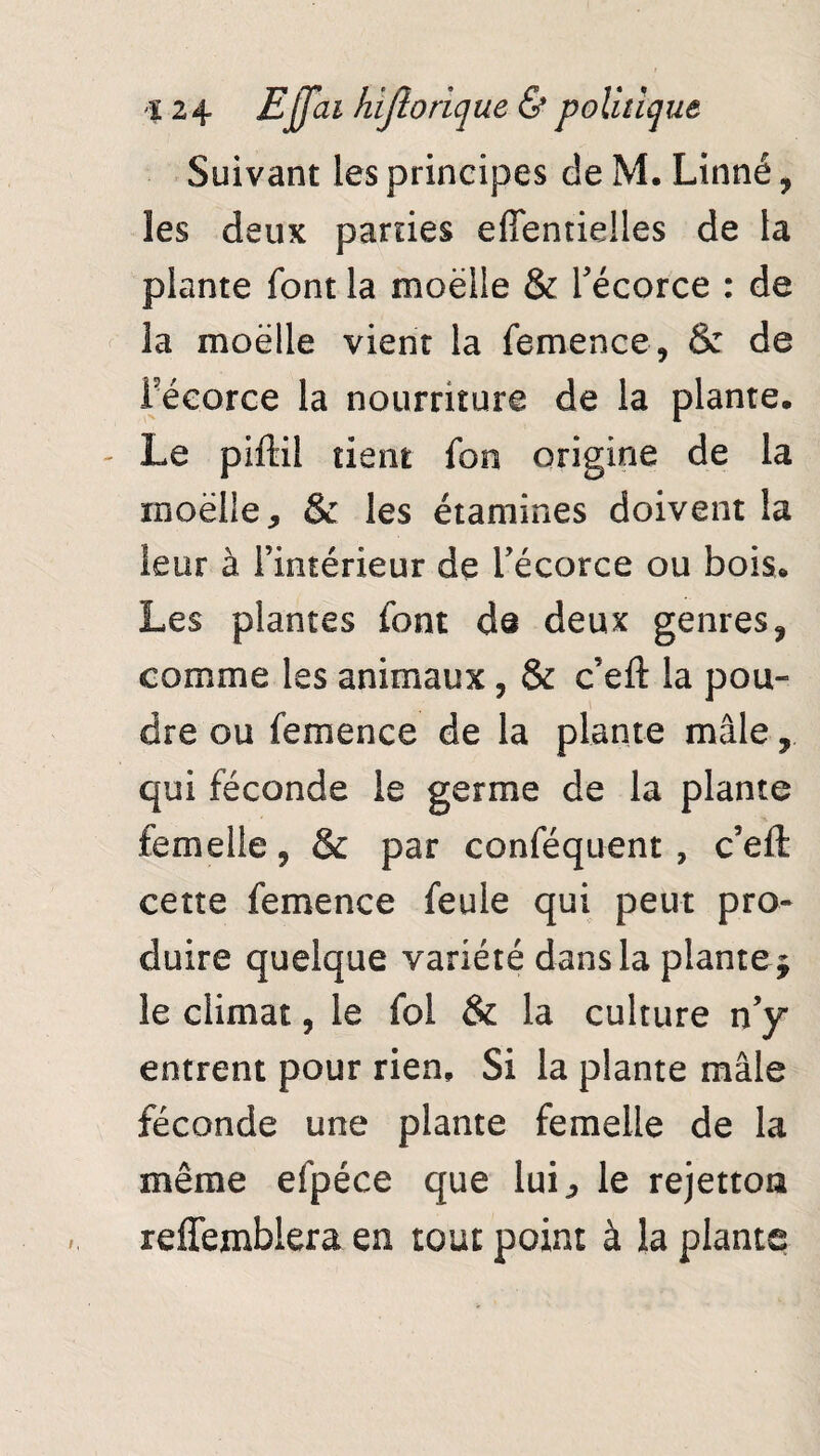 Suivant les principes de M. Linné, les deux parties effentielles de la plante font la moelle & l'écorce : de ia moelle vient la femence, & de l'écorce la nourriture de la plante. - Le piftil tient fon origine de la rnoëlle, & les étamines doivent la leur à l'intérieur de l'écorce ou bois. Les plantes font de deux genres, comme les animaux, & c’eft ia pou¬ dre ou femence de la plante mâle qui féconde le germe de la plante femelle, & par conféquent, c’eft cette femence feule qui peut pro¬ duire quelque variété dans la plante* le climat, le fol & la culture n’y entrent pour rien. Si la plante mâle féconde une plante femelle de la même efpéce que lui j, le rejettoa reffemblera en tout point à la plante