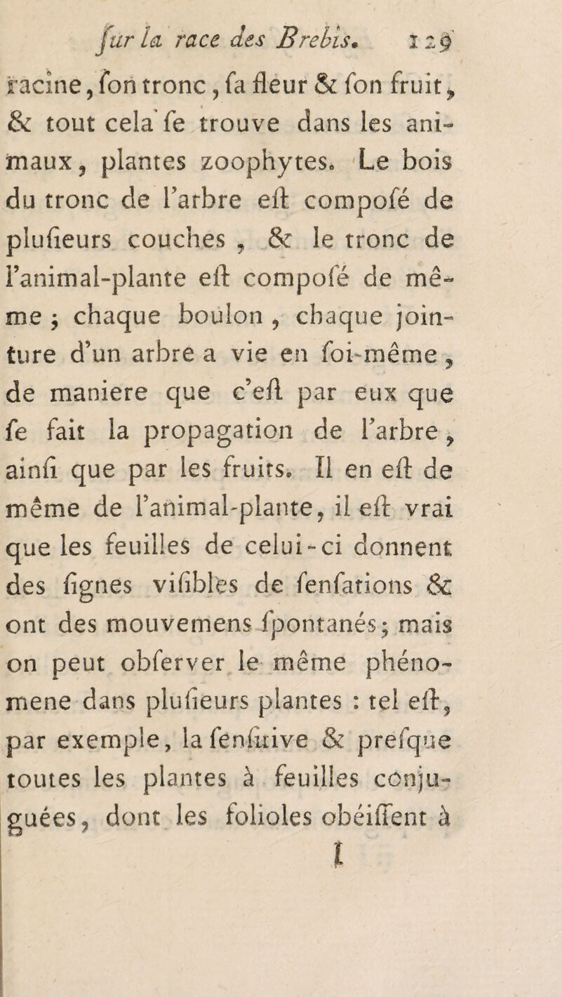 racine, Ton tronc, fa fleur & fon fruit > & tout cela fe trouve dans les ani¬ maux, plantes zoophytes. Le bois du tronc de l’arbre eft compofé de plufieurs couches , & le tronc de i’animal-plante eft compofé de mê¬ me $ chaque boulon , chaque join¬ ture d’un arbre a vie en foi-même, de maniéré que c’eft par eux que fe fait la propagation de l’arbre, ainft que par les fruits. Il en eft de même de l’artimal-plante, il eft vrai que les feuilles de celui-ci donnent des fignes vifibl'es de fenfations & ont des mouvemens fpontanés; mais on peut obferver le même phéno¬ mène dans plufieurs plantes : tel eft, par exemple, lafenfuive & prefque toutes les plantes à feuilles conju¬ guées, dont les folioles obéiffent à I