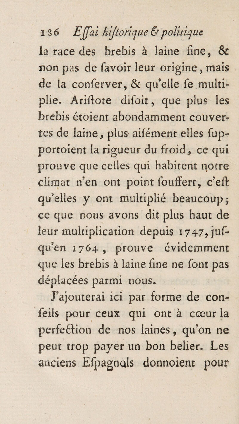 la race des brebis à laine fine, & non pas de favoir leur origine, mais de ia conferver, & qu’elle fe multi¬ plie. Ariflote dilbiî, que plus les brebis étoient abondamment couver¬ tes de laine, plus aiiémenr elles fup- portoient la rigueur du froid, ce qui prouve que celles qui habitent notre climat n’en ont point fouffert, c’eft qu'elles y ont multiplié beaucoup; ce que nous avons dit plus haut de leur multiplication depuis 174.7, juf- qu’en 1764, prouve évidemment que les brebis à laine fine ne font pas déplacées parmi nous. rajouterai ici par forme de con- feils pour ceux qui ont à cœur la perfection de nos laines, qu’on ne peut trop payer un bon belier. Les anciens Efpagnals donnoient pour