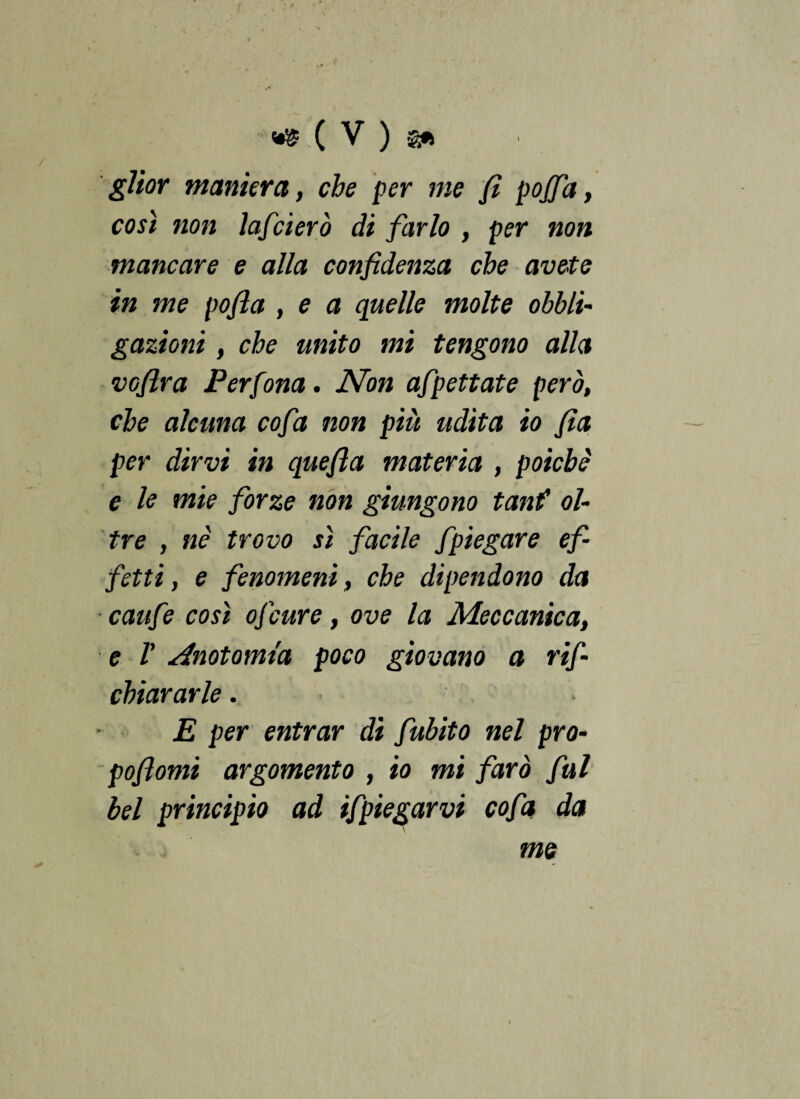 glior maniera, che per me fi pojfa, così non lafcierò di farlo , per non mancare e alla confidenza che avete in me pofia , e a quelle molte obbli¬ gazioni , che unito mi tengono alla vofira Per fona. Non afpettate però, che alcuna cofa non più udita io fia per dirvi in quefia materia , poiché e le mie forze non giungono tanf ol¬ tre , nè trovo sì facile fpiegare ef¬ fetti, e fenomeni, che dipendono da ■ caufe così ofcure, ove la Meccanica, e V Anotomta poco giovano a rif- chiararle. E per entrar di fubito nel pro¬ poli orni argomento , io mi farò fui bel principio ad ifpiegar vi cofa da me