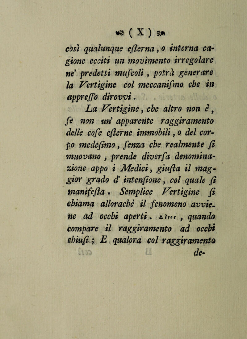 così qualunque eflerna, o interna ca¬ gione ecciti un movimento irregolare ne' predetti mufcoli, potrà generare la Vertigine col meccanismo che in apprejjo dir ovvi. La Vertigine, che altro non è, fe non uri apparente raggiramento delle cofe efierne immobili, o del cor¬ po mede fimo, f mza che realmente fi muovano , prende diverfa denomina¬ zione appo i Medici, giufia il mag¬ gior grado d' intenfione, col quale fi tnanifefia • Semplice Vertigine fi chiama allorachè il fenomeno avvie¬ ne ad occhi aperti. iJn» , quando compare il raggiramento ad occhi chiù fi ; E qualora col raggiramento • de-