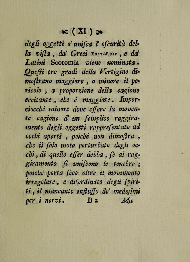 degli oggetti s'unifca X ofcurità del¬ la vifla, da' Greci s XQTÒftVOC y g da' Latini Scotolala viene nominata • Quefli tre gradi della Vertigine di- mostrano maggiore , o minore il pe¬ ricolo , a proporzione della cagione eccitante, che è maggiore. Imper¬ ciocché minore deve ejjere la moven¬ te cagione d’ un femplice raggira¬ mento degli oggetti rapprefentato ad occhi aperti , poiché non dimostra , che il fola moto perturbato degli oc¬ chi , di quello efier debba , fe al rag- giramento fi unifcono le tenebre ; poiché porta feco oltre il movimento irregolare, e difordinato degli Jpiri¬ ti , il mancante influjjo de’ me de fimi per i nervi. B 2 Ma