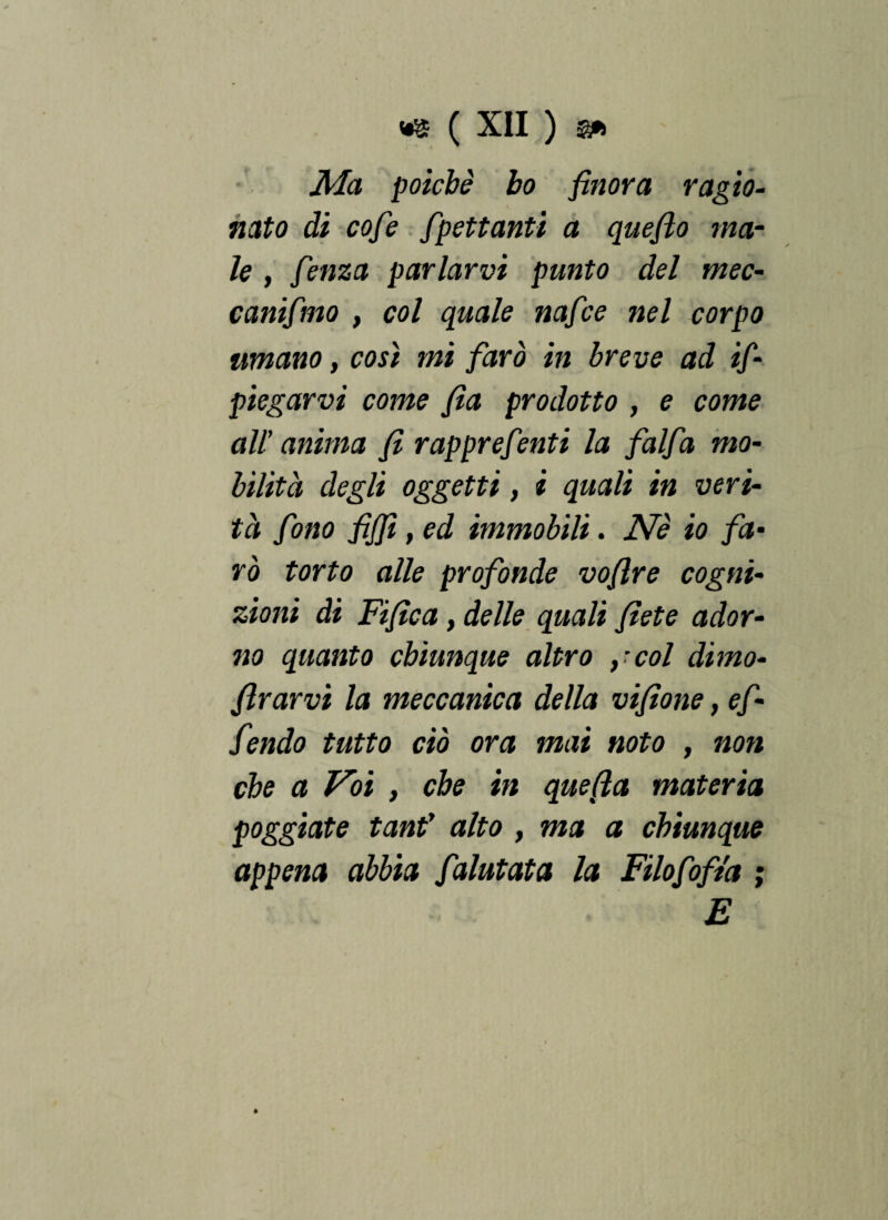 Ma poiché ho finora ragio¬ nato di cofe fpettanti a quefio ma¬ le , fenza parlarvi punto del mec- canifmo , col quale nafice nel corpo umano, cosi mi farò in breve ad if- piegarvi come fìa prodotto , e come all’anima fi rapprefenti la falfa mo¬ bilità degli oggetti, i quali in veri¬ tà fono fijfi,ed immobili. Nè io fa¬ rò torto alle profonde vofire cogni¬ zioni di Fifìca, delle quali fiete ador¬ no quanto chiunque altro ycol dimo- flrarvi la meccanica della vifione, ef ■ fendo tutto ciò ora mai noto , non che a Voi , che in quefta materia poggiate tanf alto , ma a chiunque appena abbia faiutata la Filofofta ; E