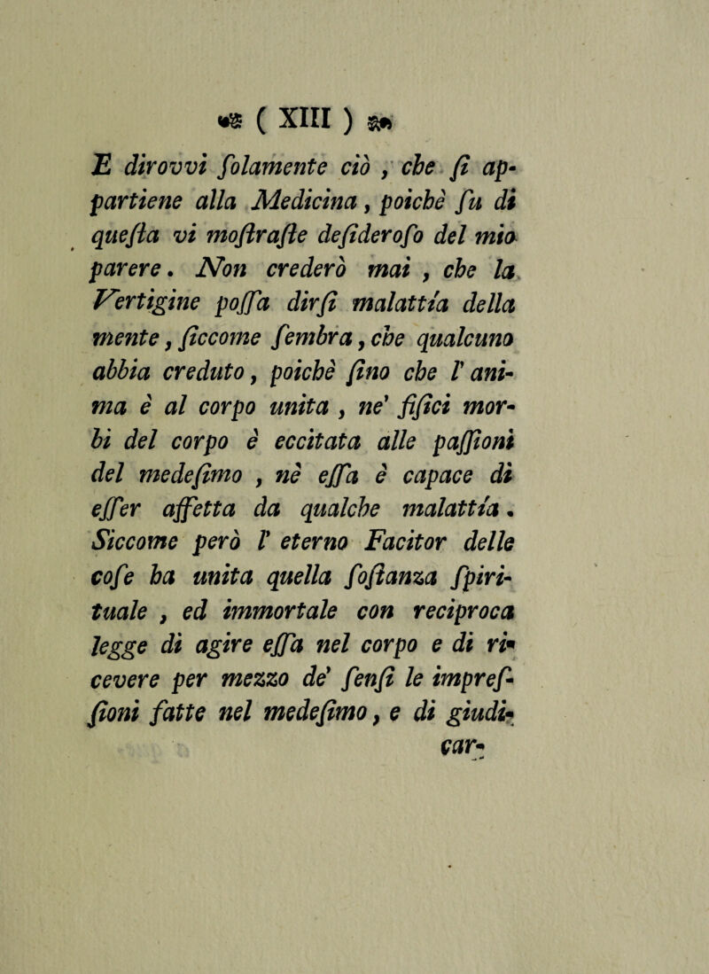 E dir ovvi folamente ciò , che fi ap¬ partiene alla Medicina , poiché fu di quefla vi mofirafie defiderofo del mio parere. Non crederò mai , che la Vertigine pojfa dirfi malattia della mente, ficcorne fembra ,che qualcuno abbia creduto, poiché fino che V ani¬ ma è al corpo unita , ne’ fifici mor¬ bi del corpo è eccitata alle pajjìoni del medefimo , nè effa è capace di ejf ?r affetta da qualche malattia. Siccome però V eterno Facitor delle cofe ha unita quella fofianza fpiri¬ tuale , ed immortale con reciproca legge di agire effa nel corpo e di ri* cevere per mezzo de’ fenfì le imprefi filoni fatte nel medefimo, e di giudi¬ car•