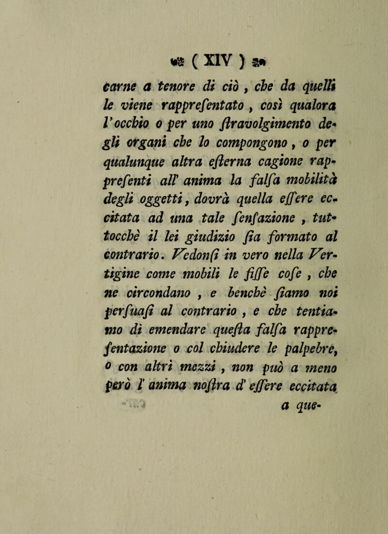 carne a tenore di ciò , eie da quelli le viene rapprefentato , così qualora l ’ occhio o per uno ftravolgìmento de• gli organi che lo compongono t o per qualunque altra ejìerna cagione rap- prefenti all anima la falfa mobilità degli oggetti, dovrà quella e/fere ec¬ citata ad una tale fenfazione , tut- tocche il lei giudizio fìa formato al contrario. Ve don (i in vero nella Ver¬ tigine come mobili le fijfe cofe , che ne circondano , e benché fìamo noi perfuaji al contrario , e che tentia¬ mo di emendare que/ia falfa rappre- fentazione o col chiudere le palpebret o con altri mezzi, non può a meno però l anima noflra d'ejfere eccitata a que- - * -