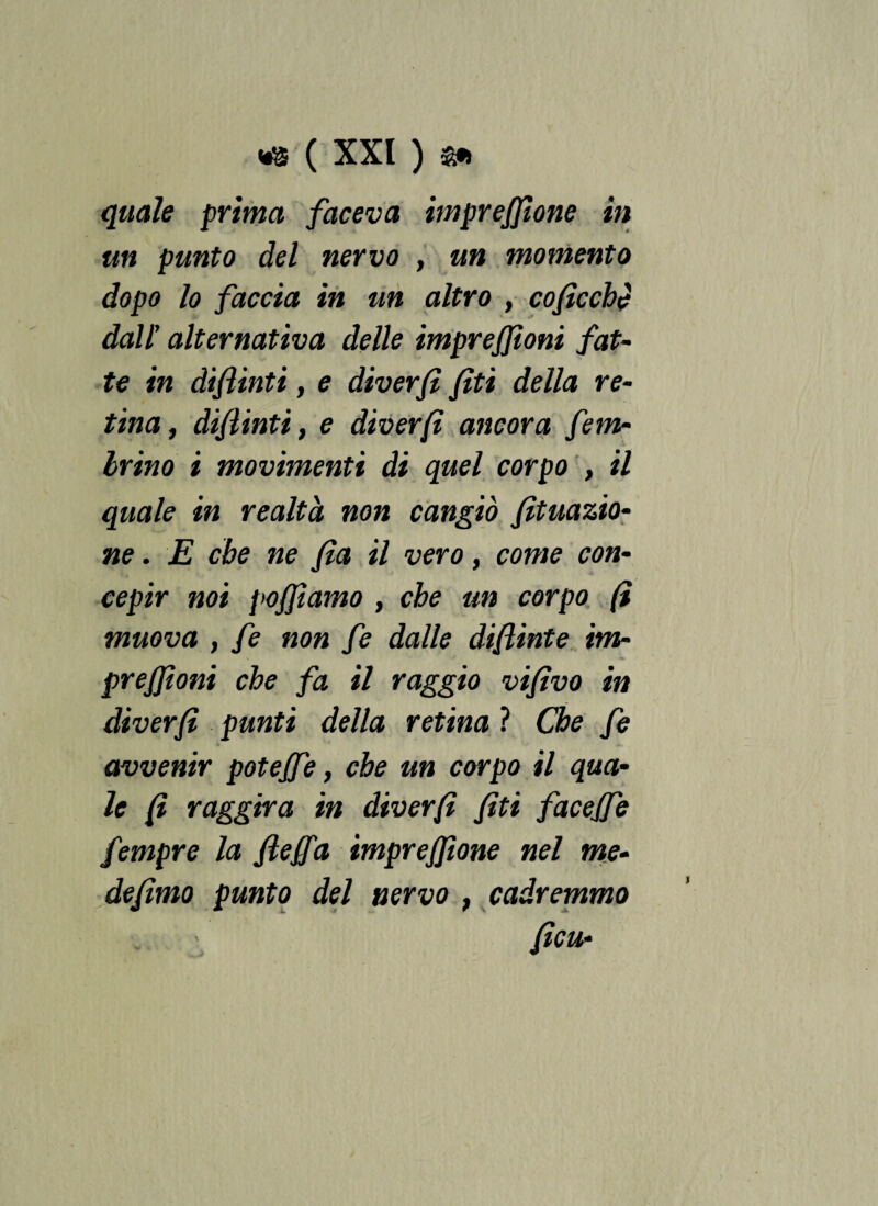 quale prima faceva impresone in un punto del nervo , un momento dopo lo faccia in un altro , cofìcche dall' alternativa delle impreffìoni fat¬ te in difìinti, e diverfì /iti della re¬ tina, difìinti, e diverfì ancora fem- Irino i movimenti di quel corpo , il quale in realtà non cangiò fìtuazio- ne. E cbe ne fia il vero, come con¬ cepir noi po/fiamo , cbe un corpo (ì muova , fe non fe dalle dif inte itn- \ J ■» pre/jioni che fa il raggio vifìvo in diverfì punti della retina ? Che fe avvenir poteffe, cbe un corpo il qua¬ le {ì raggira in diverfì fiti faceffe fempre la fleffa impreffione nel me¬ defimo punto del nervo , cadremmo fica- \