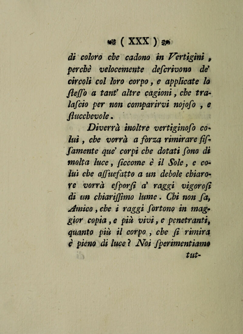 di coloro che cadono in Vertigini , perchè velocemente deferivano dè' circoli col loro corpo, e applicate lo fleffo a tanf altre cagioni, che tra- lafcio per non comparirvi nojofo , e Jlucchevole. Diverrà inoltre vertiginofo co¬ lui , che vorrà a forza rimirare Af¬ famante que' corpi che dotati fono di molta luce, fìccome è il Sole, e co¬ lui che ajfuefatto a un debole chiaro¬ re vorrà efporf a’ raggi vigorofì di un chiariamo lume. Chi non fa, Amico, che i raggi fortono in mag¬ gior copia, e pià vivi, e penetranti, quanto pià il corpo , che fi rimira è pieno di luce ? Noi fperimentiamo tilt-