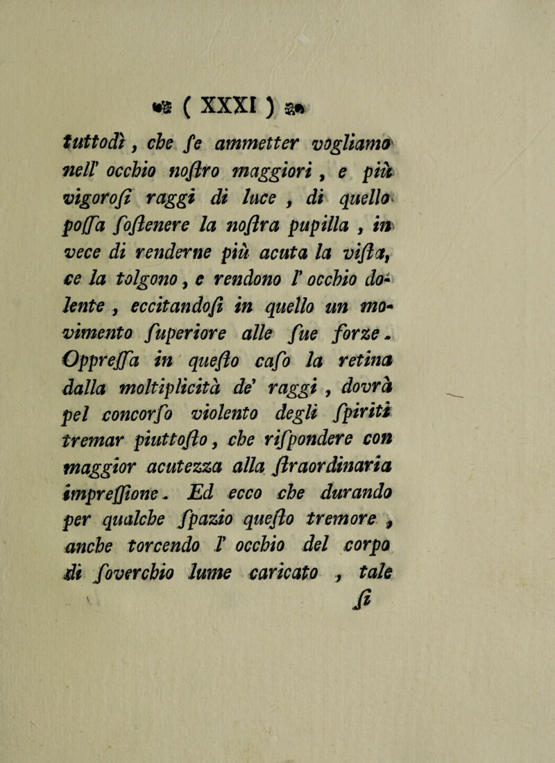 tuttodì , che fe ammetter vogliamo nell' occhio nojlro maggiori, e pià vigor o/i raggi di luce , di quello poffd foflenere la noflra pupilla , in vece di renderne pià acuta la viflct, ce la tolgono, e rendono Y occhio do- lente, eccitando/i in quello un mo¬ vimento fuperiore alle fue forze. Opprejfa in ' queflo cafo la retina dalla moltiplicità de' raggi , dovrà pel concorfo violento degli Spiriti tremar piuttojlo, che rifpondere con maggior acutezza alla firaordinaria impreffìone . Ed ecco che durando per qualche fpazio queflo tremore , anche torcendo T occhio del corpo di fovercbio lume caricato , tale - ' fi