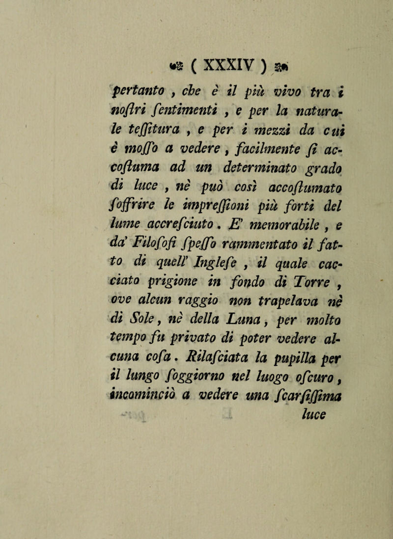 pertanto , che è il più vivo tra i noflri fentimenti , e per la natura¬ le tejjìtura , e per i mezzi da cui è mojfo a vedere , facilmente fi ac- cofluma ad un determinato grado di luce f nè può così accofhtmato foffrire le imprejfioni più forti del lume accrefciuto. E' memorabile , e da' Filofofi fpejfo rammentato il fat¬ to di quell’ Inglefe , il quale cac¬ ciato prigione in fondo di Torre , ove alcun raggio non trapelava nè dì Sole, nè della Luna, per molto tempo fu privato di poter vedere al¬ cuna cofa. Rilafciata la pupilla per il lungo foggiorno nel luogo ofcuro, incominciò a vedere ma fcarfiffima luce
