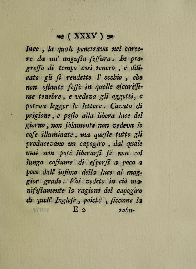 luce , la quale penetrava nel care e- re da un' anguria fejfura. In prò- grejjo di tempo così tenero , e dilì• cato gli fi rendette l' occhio , che non oflante fojje in quelle ofcurifii- me tenebre, e vedeva gli oggetti, e poteva legger le lettere. Cavato di prigione, e pofio alla libera luce del giorno , non folamente non vedeva le cofe illuminate, ma quefie tutte gli producevano un capogiro , dal quale mai non potè liberarfi fe non col lungo cofiume di efporfi a poco a poco dall* infimo della luce al mag¬ gior grado. Voi vedete in ciò ma• nifeflamente la ragione del capogiro di quell' Inglefe t poiché ficcome la E a robu-