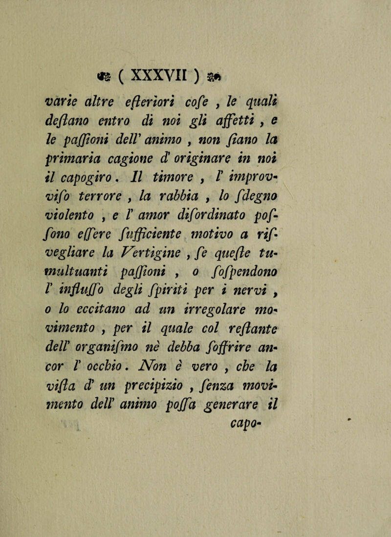 varie altre e fi ertovi cofe , le quali defluito entro di noi gli affetti , e le pafjioni dell' animo , non fìano la primaria cagione d' originare in noi il capogiro. Il timore , ! improv- vifo terrore , la rabbia , lo fdegno violento , e T amor difor dinato pof- fono e(fere f ufficiente motivo a rifl vegliare la Vertigine , fe quefle tu¬ multuanti paffìoni , o fofpendono l' influffo degli fpiriti per i nervi , o lo eccitano ad un irregolare mo¬ vimento , per il quale col reflante del! organifmo né debba foffrire an¬ cor /’ occhio. Non è vero , che la vifla d' un precipizio , fenza movi¬ mento dell' animo poffa generare il capo-