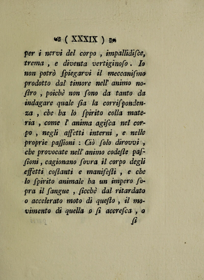 per i nervi del corpo , impallidi/ce, trema , e diventa vertiginoso. Io non potrò Spiegarvi il meccanismo prodotto dal timore nelY animo no- JIrò , poiché non fono da tanto da indagare quale fia la corri/ponden- za t che ha lo Spirito colla mate¬ ria , come r anima agi/ca nel cor¬ po , negli affetti interni , e nelle proprie pajjioni : Ciò /olo dìrovvi , che provocate nell’ animo codefie paf- fìoni, cagionano /ovra il corpo degli effetti coflanti e manifefìi , e che lo Spirito animale ha un impero So¬ pra il /angue , fìcchè dal ritardato o accelerato moto di quefio , il mo¬ vimento di quella o fi accre/ca , o fi