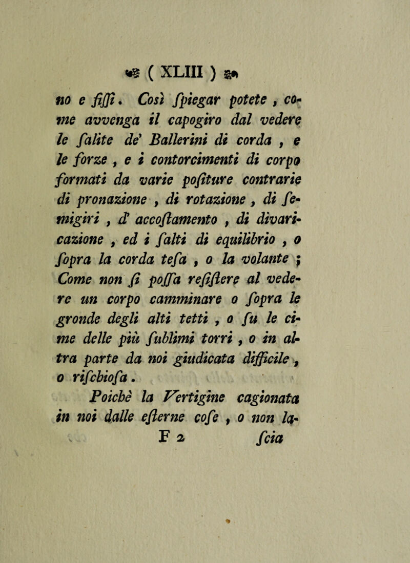t no e fiffi. Così fpiegar potete , co- wze avvenga il capogiro dal vedere le falite de’ Ballerini di corda , e /e /órse , e i contorcimenti di corpo formati da varie pofìture contrarie di pronazione , di rotazione, dì fe- migiri , c£ accoramento , di divari¬ cazione t ed i f alti di equilibrio , o fopra la corda tefa , o la volante ; Come non fi poffa refìfìere al vede¬ re un corpo camminare o fopra le gronde degli alti tetti , o fu le ci¬ me delle più fublimi torri, o in al¬ tra parte da noi giudicata difficile, o rifcbiofa. Poiché la Vertigine cagionata in noi dalle eflerne cofe , o non la- Fa fcia