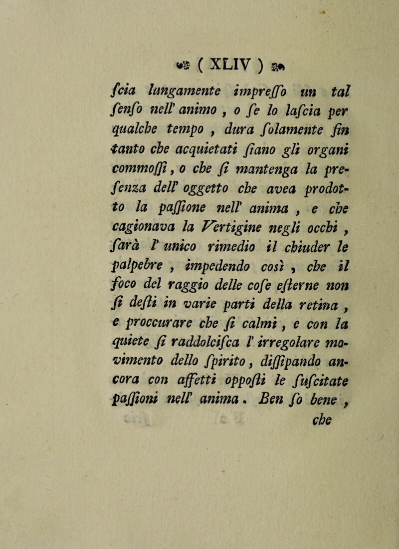fida lungamente impreffo un tal fenfo nell' animo , o fe lo lafcia per qualche tempo , dura folamente fin tanto che acquietati fiano gli organi commo/Jì, o che fi mantenga la pre- fenza dell’ oggetto che uvea prodot¬ to la pafiione nell' anima , e che cagionava la Vertigine negli occhi , farà ì unico rimedio il chiuder le palpebre , impedendo così , che il foco del raggio delle cofe efierne non fi defili in varie parti della retina , e proccurare che fi calmi, e con la quiete fi raddolcifca l irregolare mo¬ vimento dello fpirito, dijjipando an¬ cora con affetti oppofii le fufeitate pafifiom neU anima. Ben fio bene f
