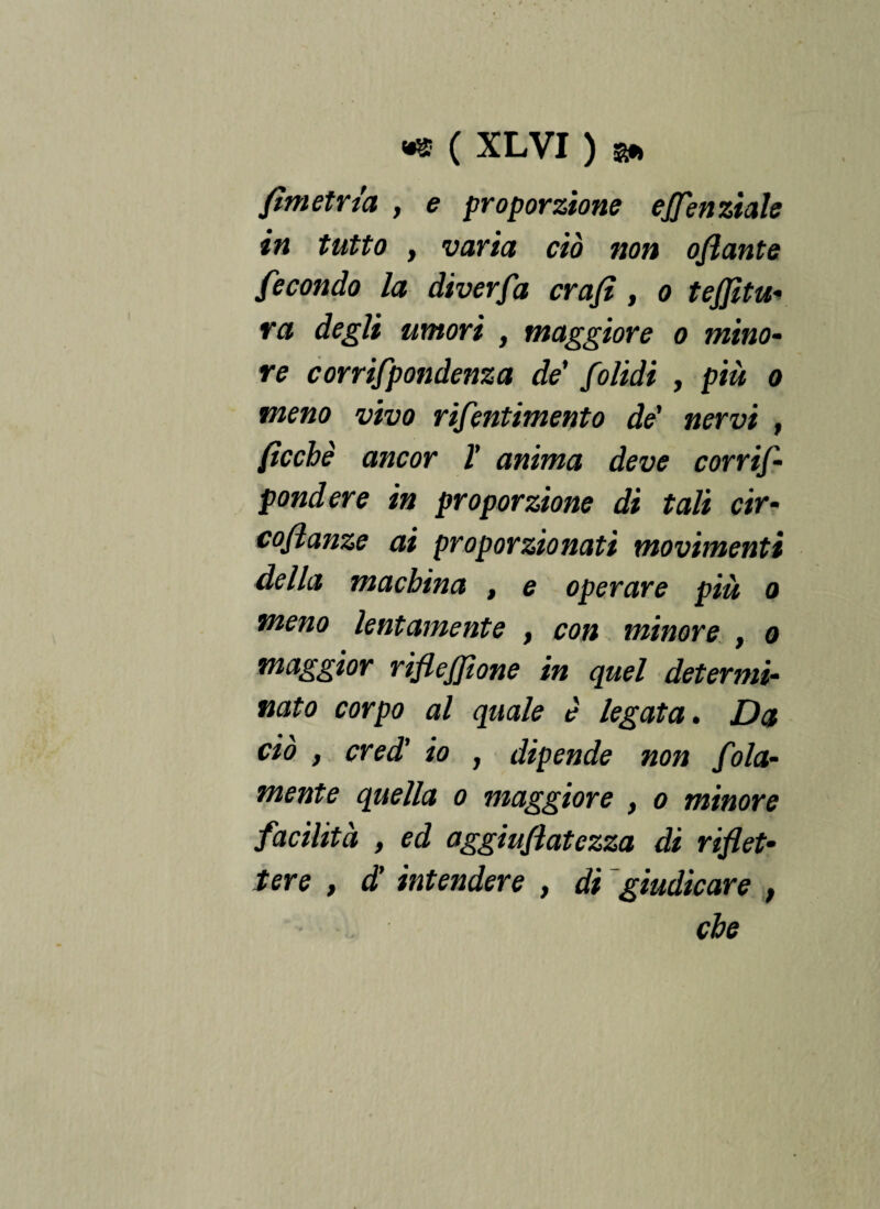 fimetrta , e proporzione ejfenziale in tutto f varia ciò non oflante fecondo la diverfa crafì , o tenitu¬ ra degli umori , maggiore o mino¬ re corrifpondenza de' folidi , più o meno vivo rifentimento de' nervi , ficchi ancor V anima deve corrif- pondere in proporzione di tali cir- coftanze ai proporzionati movimenti della machina , e operare più o meno lentamente , con minore , o maggior rifiejfione in quel determi¬ nato corpo al quale è legata. Da ciò , credi io , dipende non fola- mente quella o maggiore , o minore facilità , ed aggiufiatezza di riflet¬ tere t di intendere , di giudicare ,