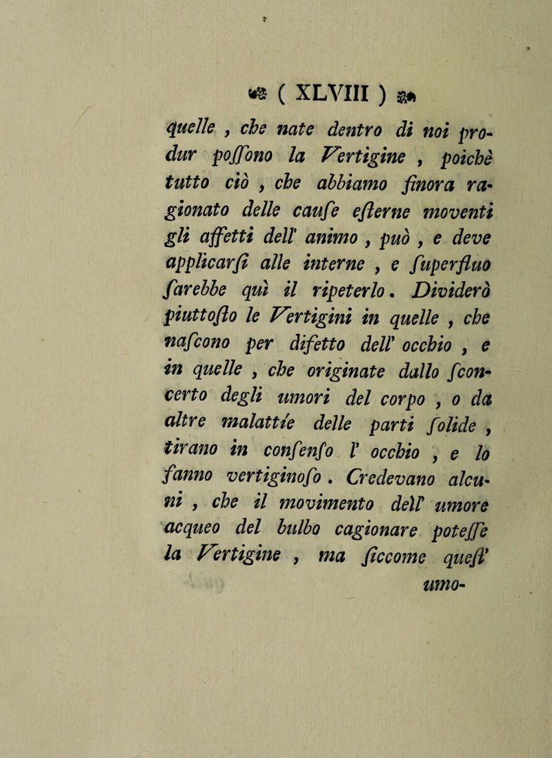 quelle y che nate dentro di noi prò- dur poffono la Vertigine , poiché tutto ciò , che abbiamo finora ra- gionato delle caufie efierne moventi gli affetti dell' animo , può , e deve applicarfi alle interne , e fuperfluo farebbe qui il ripeterlo. Dividerà piuttoflo le Vertigini in quelle , che nafcono per difetto dell' occhio , e in quelle , che originate dallo fcon¬ certo degli umori del corpo , o da altre malattie delle parti folide , tirano in confenfo l' occhio y e lo fanno vertiginofo . Credevano alcu* ni , che il movimento deir umore acqueo del bulbo cagionare poteffe la Vertigine , ma ficcome quefi' umo-