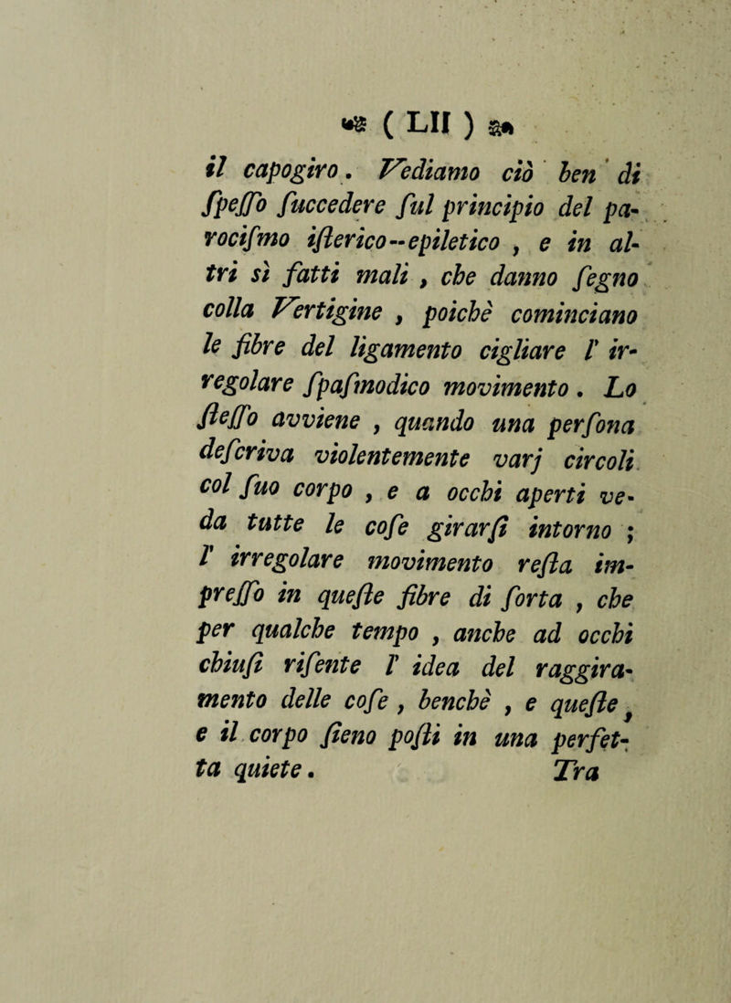 il capogiro. Vediamo ciò ben di fpejfo fuccedere fui principio del pa- rocifmo iflerico - epiletico , e in al¬ tri sì fatti mali , che danno fegno colla Vertigine , poiché cominciano lo fibre del ligamento cigliare l' ir¬ regolare fpafmodico movimento. Lo fiejfo avviene , quando una perfona deferiva violentemente varj circoli col fuo corpo , e a occhi aperti ve- da tutte le cofe girar fi intorno ; l irregolare movimento refla im- prejfo in quefle fibre di forta , che per qualche tempo , anche ad occhi chiufì rifente /’ idea del raggira¬ mento delle cofe , benché , e quefle, e il, corpo fieno pofli in una perfet¬ ta quiete. • Tra /