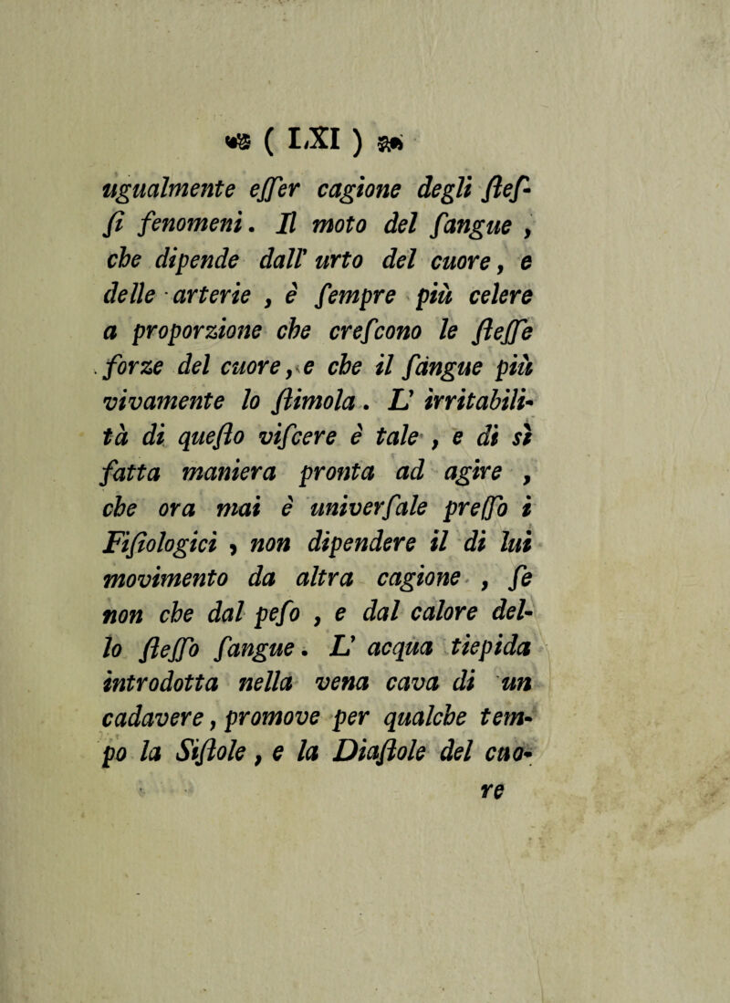 a. t ugualmente effer cagione degli Jlef- fi fenomeni. H moto del fangue , che dipende dall' urto del cuore, e delle arterie , è fempre più celere a proporzione che crefcono le fi effe forze del cuore, * e che il fàngue piu vivamente lo fìimola . L' irritabili¬ tà di queflo vifcere è tale , e di sì fatta maniera pronta ad agire , che ora mai è univerfale preffo i Filologici ì non dipendere il di lui movimento da altra cagione , fe non che dal pefo , e dal calore del¬ lo flejfo fangue. L' acqua tiepida introdotta nella vena cava di un cadavere, promove per qualche tem¬ po la Stflole, e la Diaflole del cuo¬ re