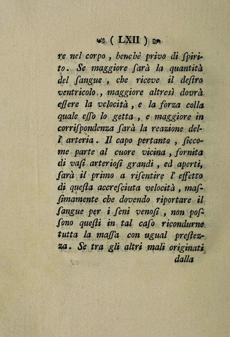 re nel corpo , benché privo di fpiri- to . Se maggiore farà la quantità del fangue , che riceve il dejtro ventricolo., maggiore altresì dovrà ejjere la velocità , e la forza colla quale ejfo lo getta , e maggiore in corrifpondenza farà la reazione del- a ì arteria. Il capo pertanto , ficco- me parte al cuore vicina , fornita di vafì arteriofi grandi , ed aperti, farà il primo a rifentire V effetto di quefìa accrefciuta velocità , maf- fìmamente che dovendo riportare il [angue per i feni venofì , non pof- fono quefti in tal cafo ricondurne tutta la maffa con ugual prefìez- za. Se tra gli altri mali originati dalla