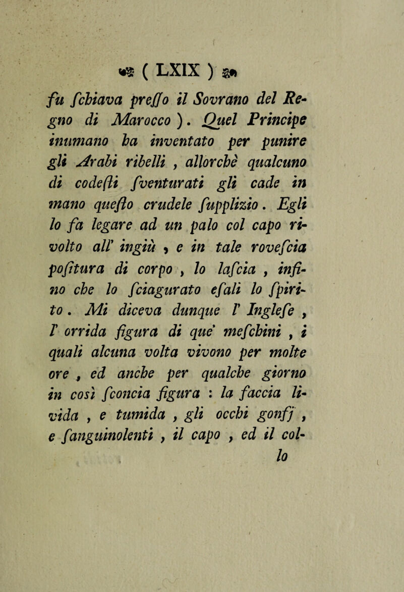 fu fchiava prefio il Sovrano del Re¬ gno di Marocco ). Quel Principe inumano ha inventato per punire gli Arabi ribelli , allorché qualcuno di codefli fventurati gli cade in mano quefto crudele fupplizio. Egli lo fa legare ad un palo col capo ri¬ volto all' ingiù » e in tale rovefcìa pofitura di corpo , lo lafcia , infi¬ no che lo fciagurato e fiali lo fipiri- to. Mi diceva dunque V Inglefe , T orrida figura di que' mefchini , i quali alcuna volta vivono per molte ore , ed anche per qualche giorno in così fconcia figura : la faccia li¬ vida , e tumida , gli occhi gonfj , e faugnino lenti , il capo , ed il col- I