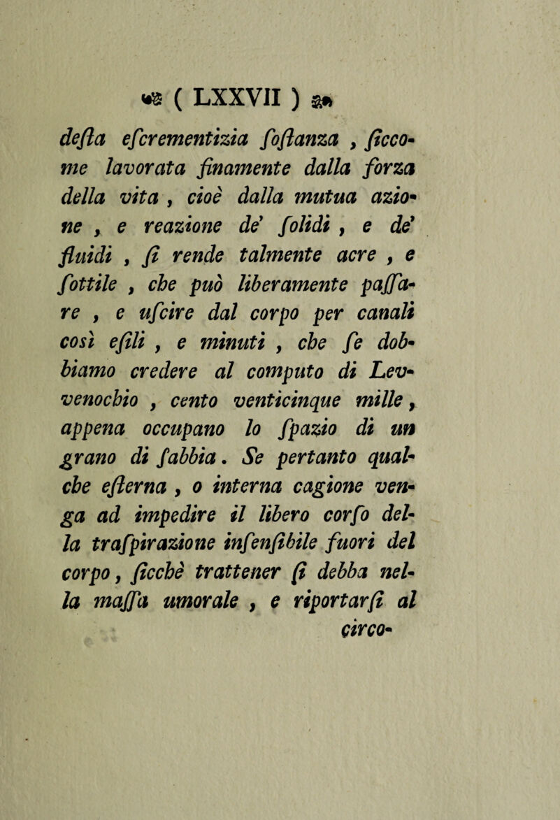 defila escrementizia floflanza , ficco- me lavorata finamente dalla forza della vita , cioè dalla mutua azio¬ ne , e reazione de' folidi, e de' fluidi , fi rende talmente acre , e fiottile , che può liberamente pajfia- re , e uficire dal corpo per canali così efili , e minuti , che fie dob¬ biamo credere al computo di Lev- venocbio , cento venticinque mille, appena occupano lo Spazio di un grano di Sabbia. Se pertanto qual¬ che efierna , o interna cagione ven¬ ga ad impedire il libero corfio del¬ la trafipirazione infienfibile fluori del corpo f fìcchè trattener fi debba nel¬ la majfia umorale , e riportar fi al circo-