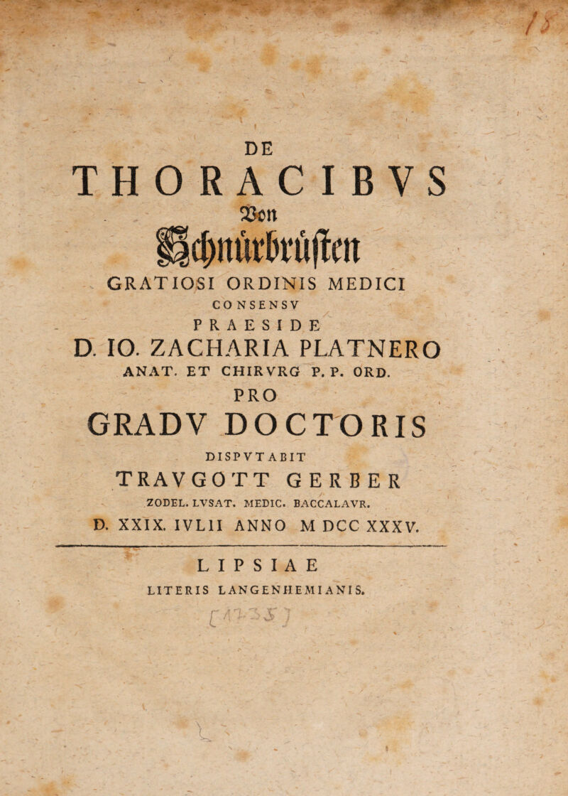 DE THORACIBYS 23ott cfinijrMm GRATIOSI ORDINIS MEDICI CO NSENSV PRAESIDE D. IO. ZACHARIA PLATNERO ANAT. ET CHIRVRG P. P. ORD. PRO GRADV DOCTORIS DISPVT ARIT TRAVGOTT G E R B E R ZODEL. LVSAT. MEDIC. BACCALAVR. D. XXIX. IVL1I ANNO M DCC XXXV. L I P S I A E UTERIS LANGENHEMIANIS.