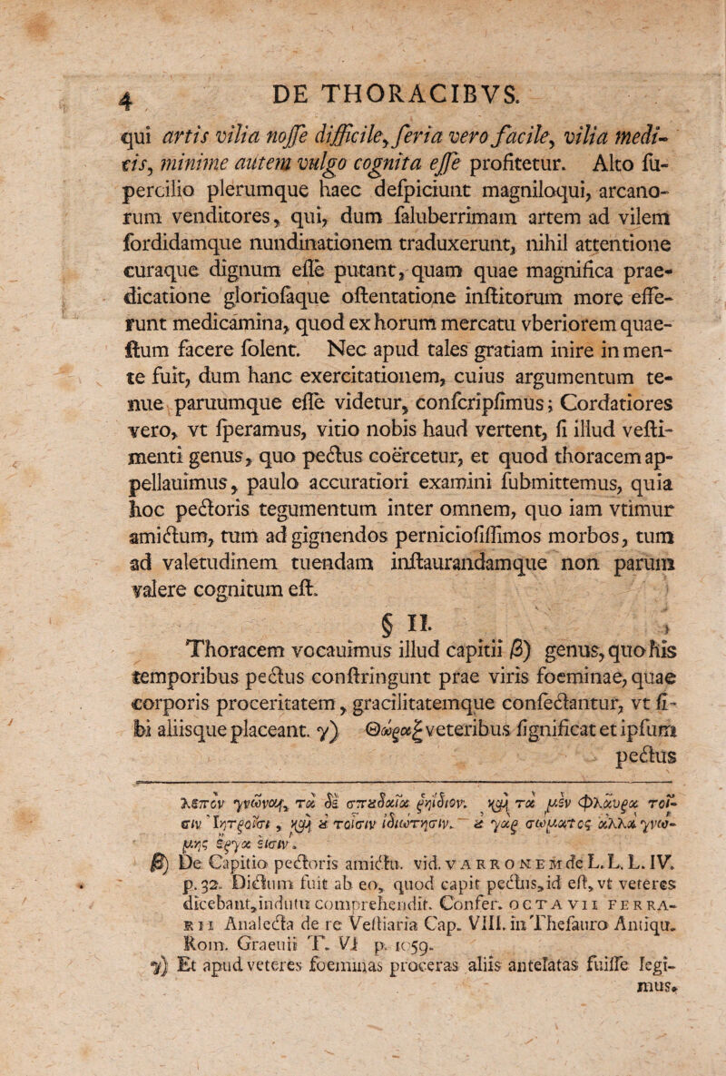 qui artis vilia nojfe difficile^ ferta vero facile, vilia medi~ tis, minime antem vulgo cognita ejfe profitetur. Alto fu- percilio plerumque haec defpiciunt magniloqui, arcano¬ rum venditores , qui, dum faluberrimam artem ad vilem fordidamque nundinationem traduxerunt, nihil attentione curaque dignum effe putant, quam quae magnifica prae¬ dicatione gloriofaque oftentatione inflatorum more effe¬ runt medicamina, quod ex horum mercatu vberiorem quae- ftum facere folent. Nec apud tales gratiam inire in men¬ te fuit, dum hanc exercitationem, cuius argumentum te¬ nue paruumque effe videtur, confcripfimus;; Cordatiores vero, vt fperamus, vitio nobis haud vertent, fi illud vefti- menti genus, quo pedus coercetur, et quod thoracem ap- pellauimus, paulo accuratiori examini fubmittemus, quia hoc pedoris tegumentum inter omnem, quo iam vtimur amidum, tum ad gignendos perniciofifflmos morbos, tum zd valetudinem tuendam inftaurandamque non parum valere cognitum eflh § n. Thoracem vocauimus illud capitii /3) genus, quo his temporibus pedus conftringunt prae viris foeminae, quae corporis proceritatem, gracilitatemque confedantur, vt fi- bi aliisque placeant. 7) veteribus fignificat et ipfum pedus M7TCV yVMVOLf% T <% Si CJuSxToi faiStW. T0£ fv <f>XpcVg<Z ToF* «r/v ' Irrr^t, ^ a tQHTtv iSiwryjGtv. & yocg a-wuarcq &XX& yvw- De Capitia pedloris amidte. vici, v a r r o n e m cfe L. L, L. IV. p.32. Didum fuit ab eo* quod capit pedtus»id efl>vt veteres dicebatitjinduto comprehendit. Confer, octavii fer ra- eii Anaieda de re Veftiaria Cap. VHi.mThefauro Antiqtn Rom. Graetiii 'F. Vi p. 1059. Et apud veteres foeminas proceras aliis antelatas fuiffe legi¬ mus»