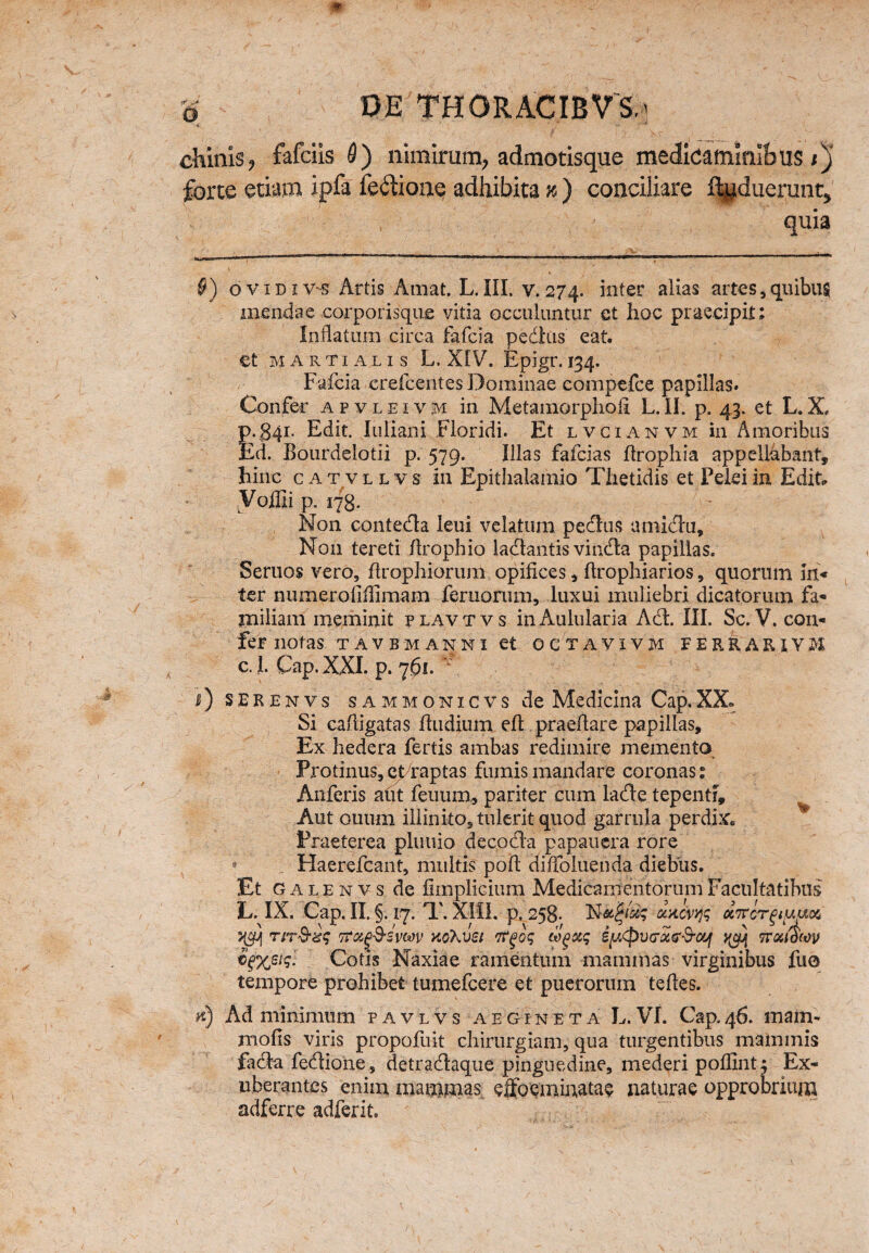 chinis, fafciis 9) nimirum, admotisque medicaminibus;)' forte etiam ipfa feftione adhibita k ) conciliare ftyduerunr, quia §) ovidiv-s Artis Amat. L. III. v. 274. inter alias artes, quibus mendae oorporisque vitia occuluntur et hoc praecipit; Inflatum circa fafcia pedtis eat. et Martialis L, XIV. Epigr. 134. Fafcia crefcentes Dominae eompefce papillas. Confer apvleivm in Metamorphofl L.II. p. 43. et L.X. р. 341. Edit. Iu li an i Floridi. Et lvcianvm in Amoribus Ed. Eourdelotii p. 579. Illas fafcias flrophia appellabant, hinc c a t v l l v s in Epithalamio Thetidis et Felei in Edit Voffii p. 178. ' Non conteda leui velatum pedtis amidu. Non tereti flrophio ladantis vinda papillas. Seruos vero, flrophiorum opifices, flrophiarios, quorum in* ter numeroliflimam femorum, luxui muliebri dicatorum fa¬ miliam meminit plavtvs in Aulularia Ad. III. Sc. V. con¬ fer notas tavbmanni et octavivm ferkarivm с. 1. Cap. XXI. p. 761. v l) SERENVS SAMMONICVS de Medicina Cap, XX» Si cafligatas fludium efl praeflare papillas. Ex hedera fertis ambas redimire memento Protinus, efraptas fumis mandare coronas: Anferis aflt feuum, pariter cum lade tepenti. Aut ouum illinito,tuleritquod garrula perdix. Praeterea pluuio decoda papauera rore * Haerefcant, multis pofl; diflbluenda diebus. Et Galenvs de funplieium Medicamentorum Facultatibus L. IX. Cap. II. §. 17. T. XIII. p. 258. dKCVYfr OCTTcrglUUX 5^ rir&zq Tfoiq&svw koKvsi rtgoq wgxq iptpvcrxG&oq ttquocov Cotis Naxiae ramentum mammas virginibus fuo tempore prohibet tumefcere et puerorum tefles. h) Ad minimum pavlvs aegineta L. VI. Cap.46. mam- molis viris propofuit chirurgiam, qua turgentibus mammis fida fedione, detradaque pinguedine, mederi poflint; Ex¬ uberantes enim mammas elfo e minatae naturae opprobrium adferre adferit.