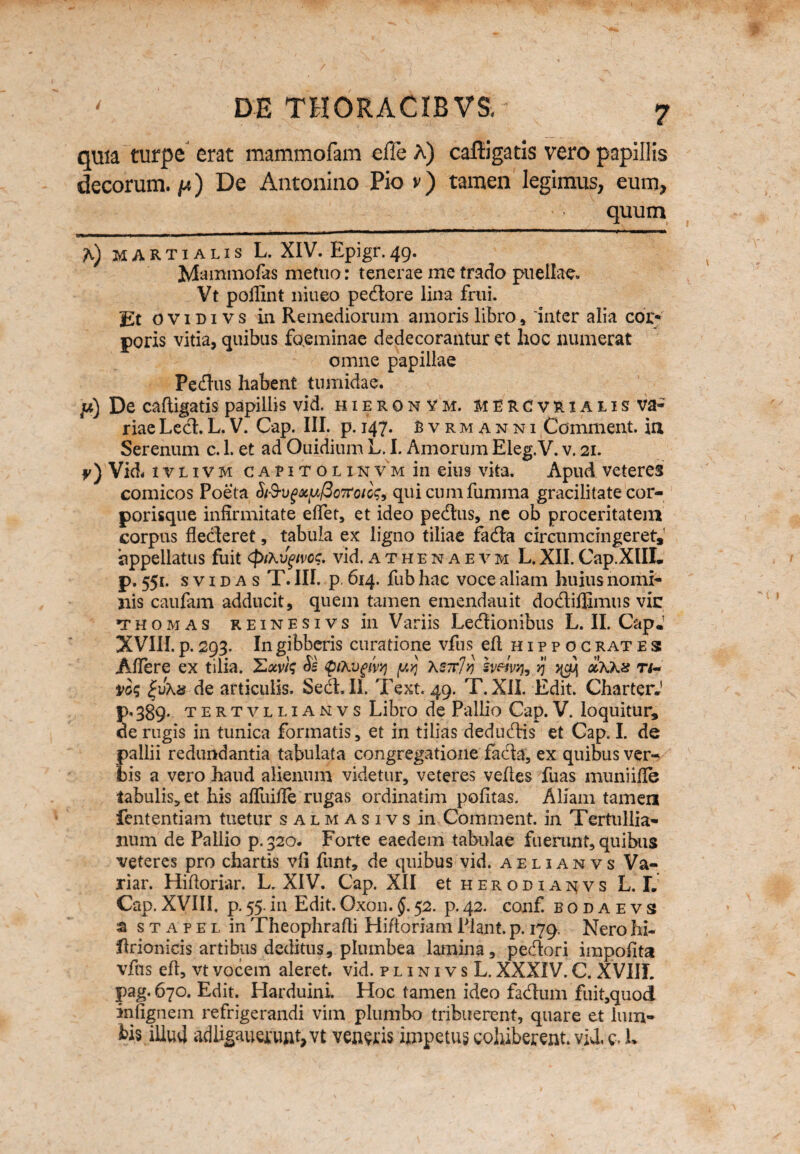 quia turpe erat mammofam efle A) caftigatis vero papillis decorum, yi) De Antonino Pio v) tamen legimus, eum, quum A) martialis L. XIV. Epigr.49. Mammofas metuo: tenerae me trado puellae. Vt poflint niueo pedore lina frtii. Et ovidivs in Remediorum amoris libro , inter alia cor* poris vitia, quibus fo.eminae dedecorantur et hoc numerat omne papillae Pedus habent tumidae. p) De caftigatis papillis vid. hieronvm. mercvrialis va¬ riae Led.L.V. Cap. III. p. 147. Bvrmanni Comment. in Serenum c. 1. et ad Ouidium L. I. Amorum Eleg.V. v. 21. f ) Vid. ivlivm capitolinvm in eius vita. Apud veteres comicos Poeta Si&ug&yfiortoiog, quicumfumma gracilitate cor¬ porisque infirmitate eflet, et ideo pedus, ne ob proceritatem corpus flecteret, tabula ex ligno tiliae fada circumcingeret, 'appellatus fuit (piKvgtvoc. vid. athenaevm L. XII. Cap XIIL p. 551. s v 1 d a s T. III. p. 614. fub hac voce aliam huius nomi¬ nis caufam adducit, quem tamen emendauit dodiflimus vic thomas reinesivs in Variis Legionibus L. II. CapJ XVIII. p. 293. In gibberis curatione vfus eft hippoc rat e s A flere ex tilia. $ pxvgny yyj xsttJv sveiwi, vj olxkz ri¬ vos de articulis. Sed. II. Text. 49. T. XII. Edit. CharterJ p.389. tertvllianvs Libro de Pallio Cap.V. loquitur, de rugis in tunica formatis, et in tilias dedudis et Cap. I. de pallii redundantia tabulata congregatione fada, ex quibus ver¬ tis a vero haud alienum videtur, veteres veftes fuas muniifle tabulis, et his afliiifle rugas ordinatim politas. Aliam tamen fententiam tuetur salmasivs in Comment. in Tertullia¬ num de Pallio p. 320. Forte eaedem tabulae fuerant, quibus veteres pro chartis vli funt, de quibus vid. aelianvs Va- riar. Hiftoriar. L. XIV. Cap. XII et herodiai^vs L. L Cap.XVIII, p.55.in Edit.Oxon.52. p.42. conf. bodaevs a s t a p e l in Theophrafti Hiftoriam Piant, p. 179. Nero hi* ftriomcis artibus deditus, plumbea lamina, pedori impolita vfus eft, vt vocem aleret, vid. plinivsL. XXXIV. C. XVIII. pag. 670. Edit. Harduini. Hoc tamen ideo fadum fuit,quod inlignem refrigerandi vim plumbo tribuerent, quare et lum¬ bis illud adhgauq:uftt,vt vendis impetus cohiberent, vid. c> L