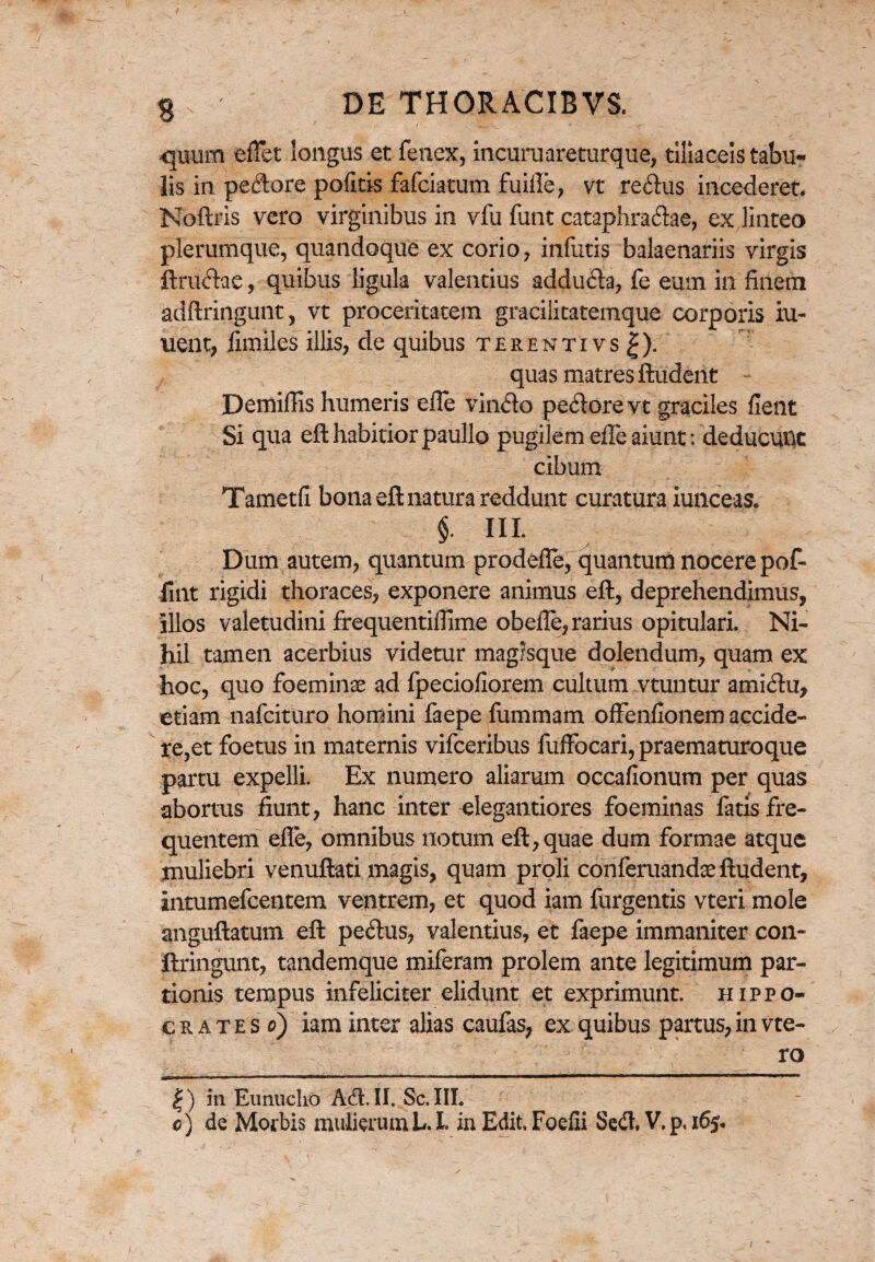 quum effet longus et fenex, incuruareturque, tiliaceis tabu¬ lis in pedore politis fafciatum fuiffe, vt redus incederet. Noftris vero virginibus in vfu funt cataphradae, ex linteo plerumque, quandoque ex corio, infutis balaenariis virgis ftrudae, quibus ligula valentius adduda, fe eum in finem adftringunt, vt proceritatem gracilitatemque corporis iu- nent, fimiles illis, de quibus terentivs^). quas matres ftudent Demiflis humeris elle vindo pedore vt graciles fient Si qua eft habitior paullo pugilem effe aiunt: deducunt cibum Tametfi bona eft natura reddunt curatura iunceas. §• ni. Dum autem, quantum prodeffe, quantum nocere poff fuit rigidi thoraces, exponere animus eft, deprehendimus, illos valetudini frequentiffime obefle, rarius opitulari. Ni¬ hil tamen acerbius videtur magisque dolendum, quam ex hoc, quo foeminse ad fpeciofiorem cultum vtuntur amidu, etiam nafcituro homini faepe fummam ofFenfionem accide¬ rent foetus in maternis vifceribus fuffocari, praematuroque partu expelli. Ex numero aliarum occafionum per quas abortus fiunt, hanc inter elegantiores foeminas fatis fre¬ quentem effe, omnibus notum eft, quae dum formae atque muliebri venuftati magis, quam proli conferuandae ftudent, intumefcentem ventrem, et quod iam furgentis vteri mole anguftatum eft pedus, valentius, et faepe immaniter con- ftringunt, tandemque miferam prolem ante legitimum par¬ tionis tempus infeliciter elidunt et exprimunt. Hippo¬ crate s o) iam inter alias caufas, ex quibus partus, in vte- ro |) in Eunucho Ad. II. Sc. III. c) de Morbis mulierumL. I. in Edit. Foefli Sed, V.p, 165,