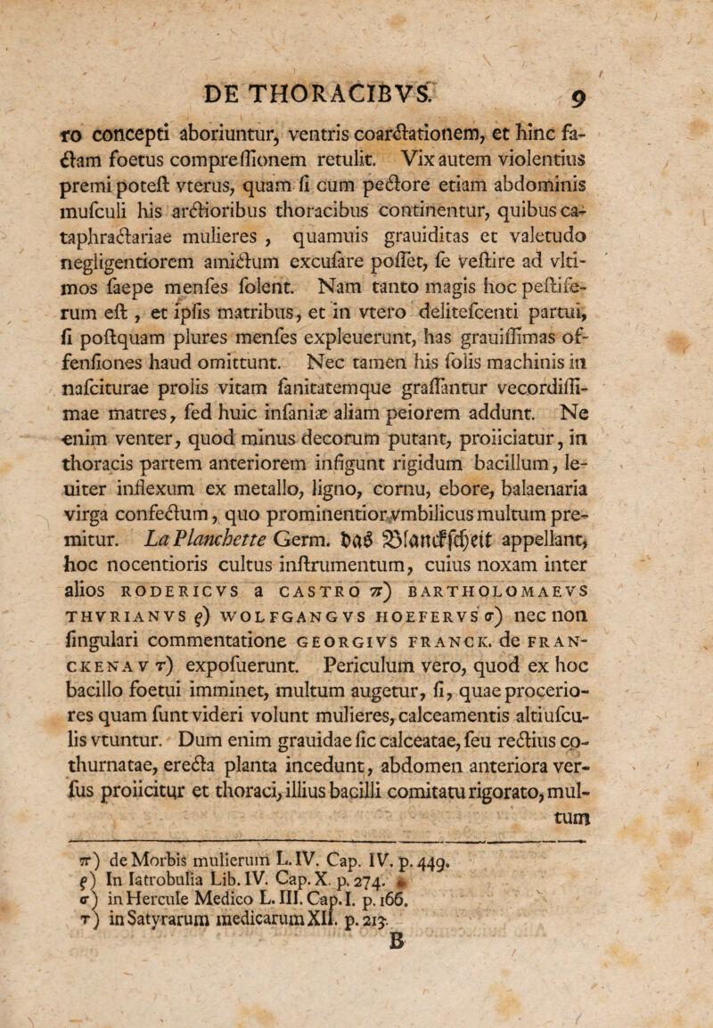 ro concepti aboriuntur, ventris coartationem, et hinc fa¬ tam foetus compreflionem retulit. Vix autem violentius premi poteft vterus, quam fi cum petore etiam abdominis mufculi his artioribus thoracibus continentur, quibus ca- taphratariae mulieres , quamuis grauiditas et valetudo negligentiorem amitum excufare poflet, fe veftire ad viti- mos faepe menfes fiderit Nam tanto magis hoc peltife¬ rum eft , et ipfis matribus, et in vtero delitefcenti partui, fi poftquam plures menfes expleuerunt, has grauiflimas of- fenfiones haud omittunt. Nec tamen his folis machinis in nafciturae prolis vitam fanitatemque graffantur vecordifli- mae matres, fed huic infaniae aliam peiorem addunt. Ne enim venter, quod minus decorum putant, proliciatur, in thoracis partem anteriorem infigunt rigidum bacillum, le~ uiter inflexum ex metallo, ligno, cornu, ebore, balaenaria virga confetum, quo prominentiorvmbilicus multum pre¬ mitur. LaPlanchette Germ. SMuncffcfjett appellant, hoc nocentioris cultus inftrumentum, cuius noxam inter alios RODERICVS a CASTRO 7t) BARTHOLOMAEVS THVRIANVS f) WOLFGANGVS HOEFERVS c) neC 11011 fingulari commentatione georgivs franck. de fran- ckenav r) expofuerunt. Periculum vero, quod ex hoc bacillo foetui imminet, multum augetur, fi, quae procerio¬ res quam funt videri volunt mulieres, calceamentis altiufcu- lis vtuntur. Dum enim grauidae fic calceatae, feu redtius co¬ thurnatae, ere&a planta incedunt, abdomen anteriora ver- fus proficitur et thoraci, illius bacilli comitatu rigorato, mul¬ tum 7r) de Morbis mulierum L.IV. Cap. IV. p. 449. f) In Iatrobulia Lib. IV. Cap. X. p. 274. * <r) in Hercule Medico L. III. Cap. I. p. 166. t) in Satyrarum medicarum XII. p.21?. B