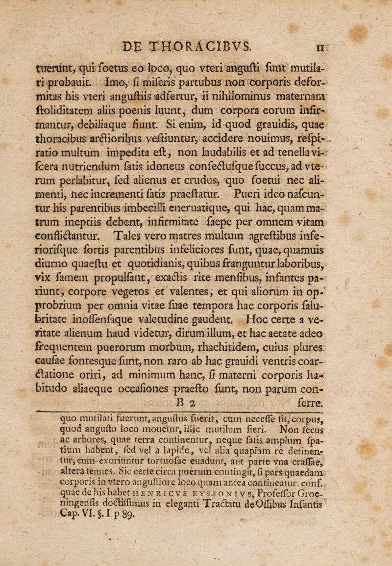 ttrerunt, qui foetus eo loco, quo vteri angufti funt mutila¬ ri probauit. Imo, fi miferis partubus non corporis defor- mitas his vteri anguftiis adfertur, ii nihilominus maternam ftoliditatem aliis poenis luunt, dum corpora eorum infir* mantur, debiiiaque fiunt. Si enim, id quod grauidis, quae thoracibus ardioribus veftiuntixr, accidere nouimus, refpi- ratio multum impedita eft, non laudabilis et ad tenella vi- fcera nutriendum fatis idoneus confedufque fuccus, ad vte- rum perlabitur, fed alienus et crudus* quo foetui nec ali¬ menti, nec incrementi fatis praeftatur. Pueri ideo nafcun- tur his parentibus imbecilli eneruatique, qui hac, quam ma¬ trum ineptiis debent, infirmitate faepe per omnem vitam conffidantur. Tales vero matres multum agreftibus infe- riorifque fortis parentibus infeliciores funt, quae, quamuis diurno quaeftu et quotidianis, quibus franguntur laboribus, vix famem propulfant, exadis rite menfibus, infantes pa- riunt, corpore vegetos et valentes, et qui aliorum in op¬ probrium per omnia vitae fuae tempora hac corporis falu- britate inofienfaque valetudine gaudent. Hoc certe a ve¬ ritate alienum haud videtur, dirum illum, et hac aetate adeo frequentem puerorum morbum, rhachitidem, cuius plures caufae fontesque funt, non raro ab hac grauidi ventris coar- datione oriri, ad minimum hanc, fi materni corporis ha-, bitudo aliaeque occafiones praefto funt, non parum con¬ ii 2 ferre. quo mutilati fuerunt,anguftus fuerit, cum necefte iit,corpus, quod angufto loco monetur, illic mutilum fieri. Non fecus ac arbores, quae terra continentur, neque fatis amplum fpa- titim habent, fed vel a lapide, vel alia quapiam re detinen¬ tur, cum exoriuntur tortuofae euadunf, aut parte vna craftae, altera tenues. Sic certe circa puerum contingit, fi pars quaedam corporis in vtero anguftiore loco quam antea contineatur, conf. quae de his habet henricvs eyssonjvs, Profeftor (jroe- ningenfis dodiftimus in eleganti Tradatu deOffibus Infantis