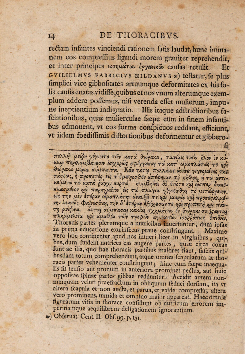 redam infantes vinciendi rationem fatis laudat, hunc imma¬ nem eos compreffius ligandi morem grauiter reprehendit, et inter principes voertipxToov ogymmSv caufas retulit. Et GVILIELMVS FABRICXVS HXLDANVS a>) teftatur,fe pluS fimplici vice gibbofitates artuumque deformitates ex his fo- lis caulis enatas vidiffe,quibus etnos vnum alterumque exem¬ plum addere pollemus, nili verenda ellet mulierum, impu¬ ne meptientium indignatio. Illis itaque adftridioribus fa- fciationibus, quas mulierculae faepe eum in finem infanti¬ bus admouent, vt eos forma conlpicuos reddant, efficiunt, vt iidem foediffimis diftortionibus deformentur etgibbero- „ ___ fi ttoKKm peifa yiyvo/rc rtSy kxtx &cJgsenx, rxivrng ri&Sy cXov h kJ- 7refiXotpPxvisfw i<r%vftvf &piyyx<rcq rx kxt aiuoTrXxrxs rs ^ cv^xvrx.^ Kxv rzrM, tTcXKxkk; xmz yiyvopwfe r?* txgs(*;, y) hq r sfArtgce&sv «7re<pijvxv ro sy&og, ij rx xvn- HSifASvot, rx y.xrx qxyjv wdqtx. cv^fixfvsi Ss ivfors ^ coffTTSg Stcats* rthmjkivoV' Tjx^yjxivov itg rx rrKxytx ylyvse&xf ro perx^evoy. u; rrtv ftsv Mfw w^orxir^v xvxirz ^ (mxqxv ^ TTQovsgxXpi- W ix,xv(x); <pcdvs<?&xf9 rqv S ersgxy e^e^crxv rs y$J\ rc^cnSTvj tfxv- rr$ (A&&VX, XVTOy ffVy.TTXGCif KXXtoq (T^fXXTMV Sy &WPXXJ (TlJvjg<JtVTOif TFXyjtA.ueXeix xy,x$tx tmv rgopcoy xyvoz&oov i<ro^07tu)'4 Thoracis partes plerumque a nutricibus ihuertuntur, dum ipfas in prima educatione extrinfecus praue confringunt. Maxime vero hoc continenter apud nos intueri licet in virginibus, qui¬ bus, dum fludent nutrices eas augere partes, quae circa coxas funt ac ilia, quo hae thoracis partibus maiores fiant, fafciis qui¬ busdam totum comprehendunt, atque omnes fcapularuin ac tho¬ racis partes vehementer .couftringunt; hinc cum faepe inaequa- lis nt tenfio aut pronum in anteriora prominet pedus, aut huic oppolitae fpinae partes gibbae redduntur. Accidit autem non- nunquam veluti praefradum in obliquum feduci dorfiim, ita vt altera fcapnla et non auda, et parua, et valde comprefia, altera vero prominens, tumida et omnino maicr appareat. Haec omnia figurarum vitia in thorace cofififtunt ob nutricum errorem iai° peritiamque aequilibrem deligationem ignorantium» *) Obferuat. Cent. II. Obf 99. p. j^r.