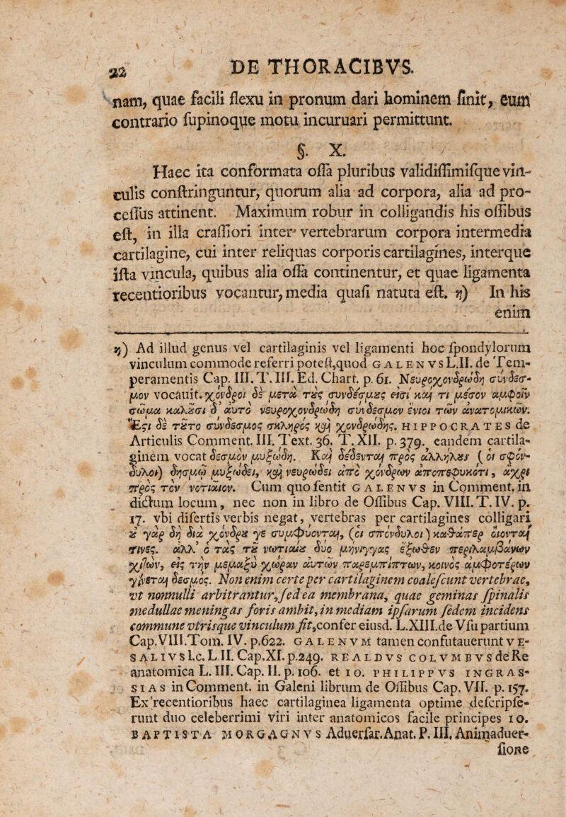 nam, quae facili flexu in pronum dari hominem finit, eum contrario fupinoque motu incuruari permittunt. $■ X. Haec ita conformata offa pluribus validiflimifque vin¬ culis conftringtintur, quorum alia ad corpora, alia ad pro- ceflfus attinent. Maximum robur in colligandis his offibus eft, ia illa cralfiori inter vertebrarum corpora intermedia cartilagine, cui inter reliquas corporis cartilagines, interque ifta vincula, quibus alia olla continentur, et quae ligamenta recentioribus vocantur, media quali natuta eft. n) In his ' ' 'V enim 33) Ad illud genus vel cartilaginis vel ligamenti hoc fpondylorum vinculum commode referri poteffiquod galenvs L.II. de Tem¬ peramentis Cap. III. T. III. Ed. Chart. p. 6i. curfer- yov vocauit. %GvSgoi Se yeroc rrfi avvSecryxg eim aoej n yscrcv xy<pow trwyoi xotXzcrt S duro vGvgoftovtywoy} crmSscryov svtoi tmv cwuTcyjktov. figi Se tzto <rwSs<ryo$ <tkX>j^V %gvSgwSw, Hippocrates de Articulis Comment. III. Text. 36. T. XII. p. 379. eandem cartila¬ ginem vocat Secryov yvfaSyj. Kcq Ss'SsvTcq 7rgiq uXXyjXss ( 01 tnpcV SjXoI) Srjcryto yv^uSsi, vevgwSsi cael y^ovSgwv dirwrepuKvrt, 5r§o<; tcv vctmov. Cum quo fentit galenvs in Comment. in diftum locum, nec non in libro de Offibus Cap. VIII.T.IV. p. 17, vbi difertis verbis negat, vertebras per cartilagines colligari ar yotg Syj Sioc y^ovSgx ye cvy&uovraf, (c/ (TttovSvKoi ) yoiS-ocTts^ otcvrotj nvsq. aKK 0 tqcS rx wneux Suo ymiyyxg epw&ev TrepihayfioLVMv <7 \ » \ > \ > ' 1 ^ \ * 3 l / yjfmy rqv yeycc^u yoo^otv osurm tfugsytfntrmy xcivos uy<pore^ov yivSTcy Secyo$. Non enim certe per cartilaginem coalefcunt vertebrae, vt nonnulli arbitrantur/ed ea membrana, quae geminat /pinalis medullae meningas foris ambit yin mediam ipfarum fidem inciderit commune viris que vinculum /t9c onfer eiusd. L.XIII.de Vfu partium Cap.VIII.Tom.IV.p.622. galenvm tamenconfutaueruntve- s a l i v s l.c. L.II. Cap.XI. p.249. REALDVS COLVMBVSdeRe anatomica L. III. Cap. II. p. 106. et 10. philippvs ingras- s i a s in Comment. in Galeni librum de Offibus Cap. VII. p. 157. Ex'recentioribus haec cartilaginea ligamenta optime defcripfe- runt duo celeberrimi viri inter anatomicos facile principes 10. baptista H oft Q A Q N v s Aduerfar. Anat. P. III, Animaduer- fione