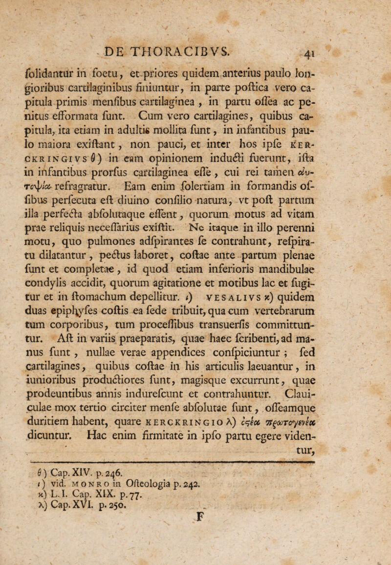 fblidantur in foetu, et priores quidem, anterius paulo lon¬ gioribus cartilaginibus finiuntur, in parte poftica vero ca¬ pitula primis menfibus cartilaginea , in partu oflea ac pe¬ nitus efformata funt. Cum vero cartilagines, quibus ca¬ pitula, ita etiam in adultis mollita funt, in infantibus pau¬ lo maiora exiftant, non pauci, et inter hos ipfe ker- ckringivsS) in eam opinionem induCfi fuerunt, ifta in infantibus prorfus cartilaginea efle , cui rei tamen ccv- rc^iocr refragratur. Eam enim folertiam in formandis of- fibus perfecuta eft diuino confilio natura, vt poft partum illa perfera abfolutaque eflent, quorum motus ad vitam prae reliquis neceflarius exiftit. Nc itaque in illo perenni motu, quo pulmones adfpirantes fe contrahunt, relpira- tu dilatantur , peClus laboret, coftae ante partum plenae funt et completae, id quod etiam inferioris mandibulae condylis accidit, quorum agitatione et motibus lac et fugi¬ tur et in ftomachum depellitur, i) vesalivsjc) quidem duas epiptyfes coftis ea fede tribuit, qua cum vertebrarum tum corporibus, tum proceflibus transuerfis committun¬ tur. Aft in variis praeparatis, quae haec fcribenti,ad ma¬ nus funt, nullae verae appendices confpiciuntur ; fed cartilagines, quibus coftae in his articulis laeuantur, in iunioribus productiores funt, magisque excurrunt, quae prodeuntibus annis indurefcunt et contrahuntur. Claui- culae mox tertio circiter menfe abfolutae funt, ofieamque duritiem habent, quare kerckringioA) c^ecc Ttgoorcymcc dicuntur. Hac enim firmitate in ipfo partu egere viden¬ tur, 6) Cap. XIV. p. 246. t) vid. m o n r o in Ofteologia p. 242. x) L. I. Cap. XIX. p.77. x) Cap. XVI. p. 250. F