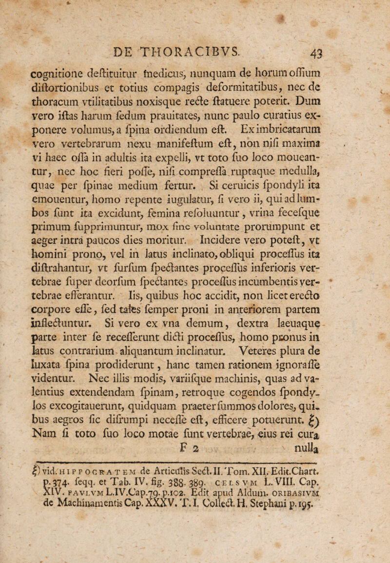 cognitione deftituitur fnedicus, nunquam de horum oflium diftortionibus et totius compagis deformitatibus, nec de thoracum vtilitatibus noxisque rede ftatuere poterit. Dum yero iftas harum fedum prauitates, nunc paulo curatius ex¬ ponere volumus, a fpina ordiendum eflr. Ex imbricatarum vero vertebrarum nexu manifeftum eft, non nifi maxima vi haec ofla in adultis ita expelli, vt toto fuo loco mouean- tur, nec hoc fieri poffe, nifi comprefla.ruptaqne medulla, quae per fpinae medium fertur. Si ceruicis fpondyli ita emouentur, homo repente iuguktur, fi vero ii, qui ad lum¬ bos funt ita excidunt, femina refoluuntur, vrina fecefque primum fupprimuntur, mox fine voluntate prorumpunt et aeger intra paucos dies moritur. Incidere vero poteft, vt homini prono, vel in latus inclinato, obliqui proceffus ita diftrahantur, vt furfum fpedantes procefTus inferioris ver¬ tebrae fuper deorfum fpe&antes proceflus incumbentis ver¬ tebrae efferantur. Iis, quibus hoc accidit, non licet ere&o corpore eJ3e, fed tales femper proni in anteriorem partem infleduntur. Si vero ex vna demum, dextra laeuaque parte inter fe recefferunt didi procefTus, homo paonus in latus contrarium aliquantum inclinatur. Veteres plura de luxata fpina prodiderunt, hanc tamen rationem ignorafle videntur. Nec illis modis, variifque machinis, quas ad va¬ lentius extendendam fpinam, retroque cogendos fpondy- los excogitauerunt, quidquam praeter fummos dolores, qui¬ bus aegros fic diffumpi necefle eil, efficere potuerunt. Nam fi toto fuo loco motae funt vertebrae, eius rei cura F 2 > nulla ***l<*,***l*^,^M—— H1M WI^II > I ' —II ■ ■ w— I—■ I n» ■■■■-» m ^ |) vid. Hippocratem de Articulis Sed. II. Tom. XII. Edit.Chart. p.374. feqq. et Tab. IV. flg. 3gg. 389- cels vm L. VIII. Cap. XIV. pavlvm L.IV.Cap.79. p.102. Edit apud Aldum. oribasivm de Machinamentis Cap. XXXV. T. I, Colled. H. Stephani p. 195.