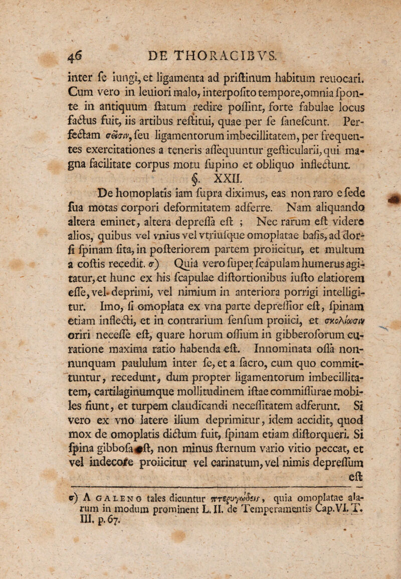 inter fe iungi, et ligamenta ad priftinum habitum reuocari. Cum vero in leuiorimalo, interpofito tempore,omnia fpon- te in antiquum flatum redire poffint, forte fabulae locus facftus fuit, iis artibus reftitui, quae per fe fanefcunt. Per- fe&am ew;v,feu ligamentorum imbecillitatem, per frequen¬ tes exercitationes a teneris aflequuntur gefticularii, qui ma¬ gna facilitate corpus motu fiipino et obliquo inflectunt $ XXII. De homoplatis iam fupra diximus, eas non raro e fede fua motas corpori deformitatem adferre. Nam aliquando altera eminet, altera deprefla eft ; Nec rarum eft videre alios, quibus vel vnius vel vtriulque omoplatae bafis, ad dor- fi fpinam lita, in pofteriorem partem proficitur, et multum a collis recedit. <r) Quia vero fuperfcapulam humerus agi¬ tatur, et hunc ex his fcapulae diftortionibus iufto elatiorem effe, vel* deprimi, vel nimium in anteriora porrigi intelljgi- tur. Imo, 11 ©moplata ex vna parte depreffior eft, fpinam etiam infle&i, et in contrarium fenfum profici, et cxcA/Wiv oriri necefle eft, quare horum offium in gibberoforum cu¬ ratione maxima ratio habenda eft. Innominata olla non- nunquam paululum inter fe, et a facro, cum quo commit¬ tuntur, recedunt* dum propter ligamentorum imbecillita¬ tem, cartilagimimque mollitudinem iftae commiflurae mobi¬ les fiunt, et turpem claudicandi neceflitatem adferunt. Si vero ex vno latere ilium deprimitur, idem accidit, quod mox de omoplatis dicftum fuit, fpinam etiam diftorquerL Si fpina gibbofa#ft, non minus fternum vario vitio peccat, et vel indecole proficitur vel carinatum, vel nimis depreflum eft <r) A galeno tales dicuntur , quia omoplatae ala¬ rum in modum prominent L. II, de Temperamentis Cap.VL T* III, p. 67.