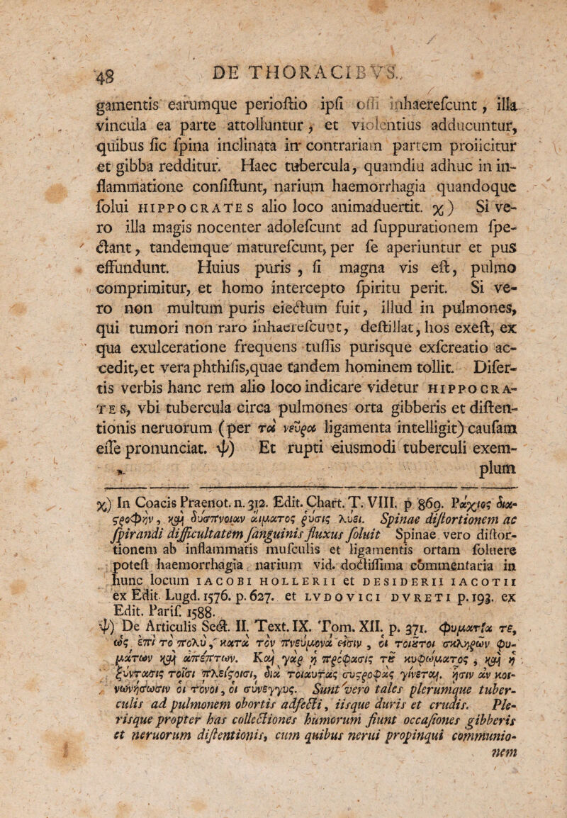 gamentis earumque perioftio ipfi ofli inhaereUcunt, ilk vincula ea parte attolluntur, et violentius adducuntur, quibus fic fpina inclinata in' contrariam partem proiicitur et gibba redditur. Haec tubercula, quamdiu adhuc in in¬ flammatione confiftunt, narium haemorrhagia quandoque folui Hippocrates alio loco animaduertit. %) Sive¬ ro illa magis nocenter adolefcunt ad fuppurationem fpe- / dant, tandemque7 maturefcunt, per fe aperiuntur et pus effundunt. Huius puris , fi magna vis eft, pulmo comprimitur, et homo intercepto fpiritu perit. Si ve¬ ro non multum puris eieftum fuit, illud in pulmones, qui tumori non raro mhaerefcunt, deftillat, hos exeft, ex ' qua exulceratione frequens tuflis purisque exfcreatio ac¬ cedit, et veraphthifis,quae tandem hominem tollit. Difer- tis verbis hanc rem alio loco indicare videtur Hippocra¬ tes, vbi tubercula circa pulmones orta gibberis etdiften- tionis neruorum (per rd vetycc. ligamenta intelligit) caufam eiTe pronunciat. 4>) Et rupti eiusmodi tuberculi exem- tu. pium %) In Coacis Praenot. n. 312. Edit. Chart. T. VIII. p 860. &<*- $fio<pvjv, SuffTfvotxv oncare; £v<riq Kvsi. Spinae dijlortionem ac Jpirandi difficultatem /anguinis fluxus /oluit Spinae vero diftor- tionem ab inflammatis mufculis et ligamentis ortam foluere poteft haemorrhagia narium vid. doaiffima c&mmentaria in hunc locum iacobi hollerii et desiderii iacotii ex Edit. Lugd. 1576. p.627. et lvdovici dvreti p. 192. ex Edit. Parif. 1588. 4) De Articulis Sed. II. Text. IX. Tom. XII. p. 371. <puy,xrfx re9 «><? e?ri ro 7to\i> S K%Tx rov m/eu/uova 'c-imv , ct roixroi cruKygwv <pu- Mtijtrw. Koy ydg q wfl(po&(ris rs uupMpxroq , v/j q ^vroctrtq roTai <7r\sigot<ri, Six toixutx; av^popxq ytverooj. v\(nv dv ttot- ,, vw?i<T(x)c;w 01 tovoi\ ot crvvByyvq. Sunt'vero tales plerumque tuber¬ culis ad pulmonem obortis adfcEli, iisque duris et crudis. Ple- risque propter has colle hliones humorum fiunt occajiones gibberis et neruorum diftentionis, cum quibus nerui propinqui communio- v ?icm