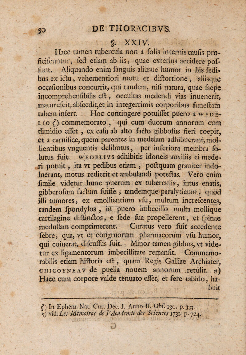 §. XXIV. Haec tamen tubercula non a folis internis caufls pro- ficifcuntur, fed etiam ab iis, quae exterius accidere pof- funt. Aliquando enim fanguis aliusue humor in his fedi- bus ex idu, vehementiori motu et diftortione , aliisque occafionibus concurrit, qui tandem, nifi natura, quae faepe incomprehenfibilis eft, occultas medendi vias inuenerit, mamrefeit, abfcedit,et in integerrimis corporibus funeftam tabem infert. Hoc contingere potuidet puero a w e d e~ lio £) commemorato , qui cum duorum annorum cum dimidio dlet , ex cafu ab alto fado gibbofus fieri coepit, et a carnifice, quem parentes in medelam adhibuerant, mol¬ lientibus vnguentis delibutus, per inferiora membra fo- lutus fuit wedelivs adhibitis idoneis auxiliis ei mede¬ ri potuit, ita vt pedibus etiam , poftquam grauiter indo¬ luerant, motus redierit et ambulandi poteftas. Vero enim fimile videtur hunc puerum ex tuberculis, intus enatis, gibberofum facium fuifle , tandemque paralyticum , quod illi tumores, ex emollientium vfu, multum increfcentes, tandem fpondylos , in puero imbecillo multa mollique caitilagine diftindos, e fede fua propellerent, et fpinae medullam comprimerent. Curatus vero fuit accedente febre, qua, vt et congruorum pharmacorum vfu humor, qui coiuerat, difcuflus fuit. Minor tamen gibbus, vt vide¬ tur ex ligamentorum imbecillitate remanfit. Commemo¬ rabilis etiam hiftoria eft, quam Regis Galliae Archiater, chicoyneav de puella nouem annorum .retulit, n) Haec cum corpore valde tenuato eftet, et fere tabido, ha- ) buit f) In Epbem. Nat. Cur. Dee. I. Anno II. Obf. 230. p.333. n) vid, Les Mmoins de VAcademie des Sciences 1731. p. 724.