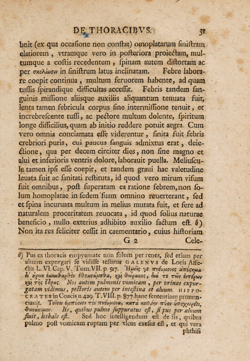 buit (ex qua occafione non conflat) omoplatarum finiftram elatiorem , vtramque vero in pofteriora proiedam, mul¬ tumque a coftis recedentem , ipinam autem diftortam ac per a-KoXlcccnv in finiftrum latus inclinatam. Febre labora¬ re coepit continua , multum feruorem habente, ad quam tuffis fpirandique difficultas acceffit. Febris tandem fan- gulnis miffione aliisque auxiliis aliquantum tenuata fuit, lenta tamen febricula corpus fine intermiffione tenuit, et inerebrefcente tufli, ac peclore multum dolente, Ipiritum longe difficilius, quam ab initio reddere potuit aegra. Cum vero omnia conclamata efle viderentur, finita fuit febris crebriori puris, cui paucus fanguis admixtus erat, deie- fiione, qua per decem circiter dies, non fine magno et alui et inferioris ventris dolore, laborauit puella. Meliufcu- le tamen ipfi efle coepit, et tandem graui hac valetudine leuata fuit ac fanitati reftituta, id quod vero mirum vifura fuit omnibus, poft fuperatam ea ratione febrem, non fo- lum homoplatae in fedem Tuam omnino reuerterant, fed et fpina incuruata multum in melius mutata fuit, et fere ad naturalem proceritatem reuocata, id quod folius naturae beneficio , nullo exterius adhibito auxilio facflum eft. 6) Non ita res feliciter ceffit in caementario, cuius hiftoriam G 2 Cele- Pus ex thoracis empyemate non foluni per renes, fed etiam per ahium expurgari fe vidifle teflatur galenvs de Locis Alfe- <Ais L. Vl.Cap. V. Tom/VII. p. 517. ys Ttviupovcg aTtcg^m Si XgWV ixMGid-Otg&SV S&SXnftj )£CtXO$, Sii. TS TMV £VT£g(i)V rys iSgotq. Nos autem pulmonis vomicam , per vrinas expur¬ gatam vidimus 9 pectoris autem per inteftina et aluum. hippo- c R at es in Coacis n.429. T.VIII.p. g77.hanc lententia m promm* ciauit. Tomv ipTCvact rev TTYrop-ovcc, nari KcOftv ttvov utvc%*o(»&t9 'S-avourifAov-. Iis, quibus pulmo fuppuratus eft, ftpus per ahium fluit, le thole eft. Sed hoc intelligendum eft de iis, quibus pulmo poft vomicam ruptam per vicus exefus efi , et qui vera phthifi