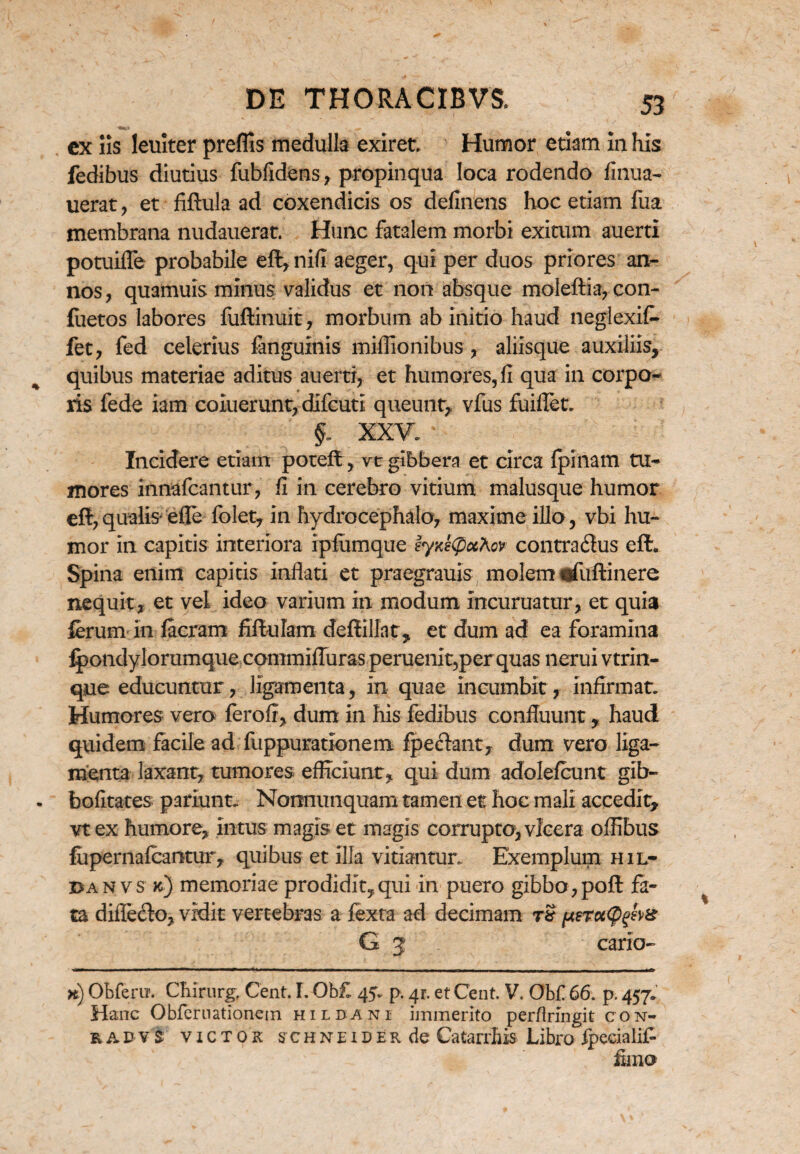 -ta*,» ^ ex iis leniter preflis medulla exiret. Humor etiam in his fedibus diutius fubfidens, propinqua loca rodendo finua- uerat , et fiftula ad coxendicis os delinens hoc etiam fua membrana nudauerat. Hunc fatalem morbi exitum auerti potuifle probabile eft, nifi aeger, qui per duos priores an¬ nos, quamuis minus validus et non absque moleftia, con- fuetos labores fuftinuit, morbum ab initio haud neglexit- fet, fed celerius fanguinis miflionibus , aliisque auxiliis, quibus materiae aditus auertr, et humores, fi qua in corpo¬ ris fede iam coluerunt, difcuti queunt, vfus fuiflet. $. xxv:' Incidere etiam potefl ,vt gibbera et circa fpinam tu¬ mores innafcantur, fi in cerebro vitium malusque humor eflr, qualis effe folet, in hydrocephalo, maxime illo, vbi hu¬ mor in capitis interiora ipfumque ey^CpuXcv contrailus eft. Spina enim capitis inflati et praegrauis molem.«fuftinere nequit, et vel ideo varium in modum incuruatur, et quia lerum in facram fiftulam deftillat, et dum ad ea foramina Ipondylorumque commifluras peruenit,per quas nerui vtrin- qne educuntur, ligamenta, in quae incumbit, infirmat. Humores vero ferofi, dum in his fedibus confluunt, haud quidem facile ad fuppurationem fpeflant, dum vero liga¬ menta laxant, tumores efficiunt, qui dum adolefcunt gib- bofitates pariunt. Nonnunquam tamen et hoc mali accedit, vt ex humore, intus magis et magis corrupto, vicera offibus fupernafcantur, quibus et illa vitiantur. Exemplum hil- dan vs jc) memoriae prodidit,qui in puero gibbo, poft fa¬ ta diflefto, vidit vertebras a fexta ad decimam tS G 3 cario- >i) ObferiT. Chirurg, Cent. I. Ob£ 45. p. 41. et Cent. V. Obf 66. p. 457. Hanc Obfernationein hildani immerito perfirmgit con- radvs victok schneider de Catarrliis Libro fpecialif- fimo