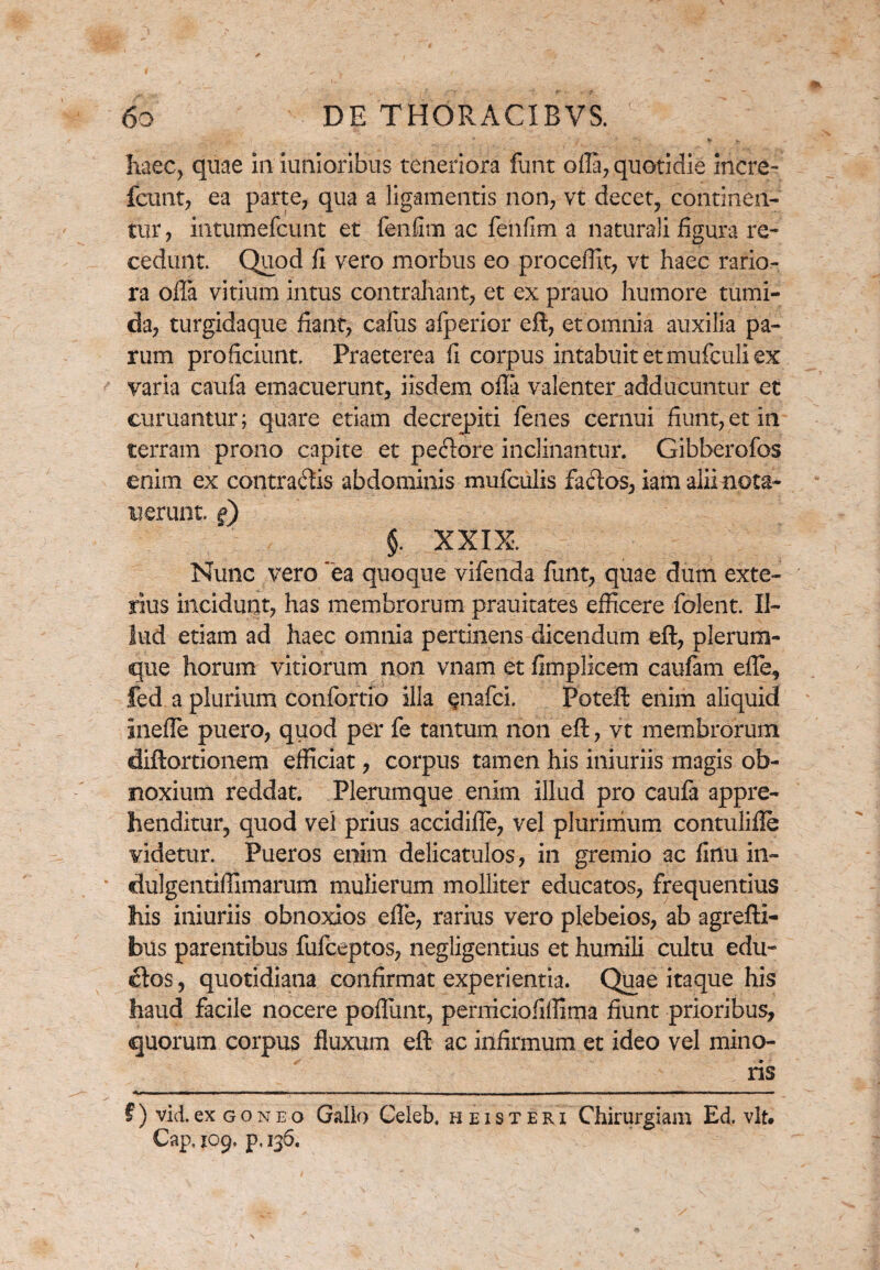 haec, quae in iunioribus teneriora funt ofla, quotidie incre- fcunt, ea parte, qua a ligamentis non, vt decet, continen¬ tur, intumefcunt et fenfim ac fenfim a naturali figura re¬ cedunt. Quod fi vero morbus eo procellit, vt haec rario¬ ra offa vitium intus contrahant, et ex prauo humore tumi¬ da, turgidaque fiant, cafus afperior eft, et omnia auxilia pa¬ rum proficiunt. Praeterea fi corpus intabuit et mufculi ex varia caufa emacuerunt, iisdem ofla valenter adducuntur et curuantur; quare etiam decrepiti fenes cernui fiunt, et in terram prono capite et pectore inclinantur. Gibberofos enim ex contradis abdominis mufciilis fados, iam alii nota- n erunt. §) $. XXIX. Nunc vero ea quoque vifenda fiint, quae dum exte¬ rius incidunt, has membrorum prauitates efficere folent. Il¬ lud etiam ad haec omnia pertinens dicendum eft, plerum¬ que horum vitiorum non vnam et fimplicem caufam effe, fed a plurium confortio illa Qnafci. Poteft enim aliquid Ineffe puero, quod per fe tantum non eft, vt membrorum diftortionem efficiat, corpus tamen his iniuriis magis ob¬ noxium reddat. Plerumque enim illud pro caufa appre¬ henditur, quod vel prius accidiffe, vel plurimum contulifle videtur. Pueros enim delicatulos, in gremio ac finu in- dulgentiffimarum mulierum molliter educatos, frequentius his iniuriis obnoxios efle, rarius vero plebeios, ab agrefti- bus parentibus fufceptos, negligentius et humili cultu edu- £tos, quotidiana confirmat experientia. Quae itaque his haud facile nocere poflunt, perniciofiffima fiunt prioribus, quorum corpus fluxum eft ac infirmum et ideo vel mino¬ ris f) vid.ex goneo Gallo Celeb, heisteri Chirurgiam Ed. vlt. Cap. 109. p, 136.